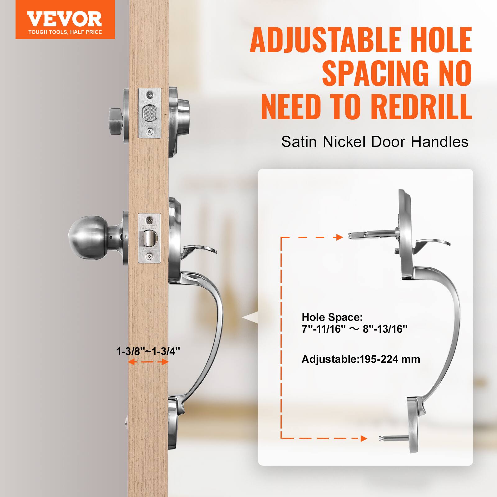 VEVOR TOUGH TOOLS. HALF PRICE

ADJUSTABLE HOLE SPACING NO NEED TO REDRILL

Satin Nickel Door Handles

Hole Space: 7"-11/16" ~ 8"-13/16"

Adjustable: 195-224 mm