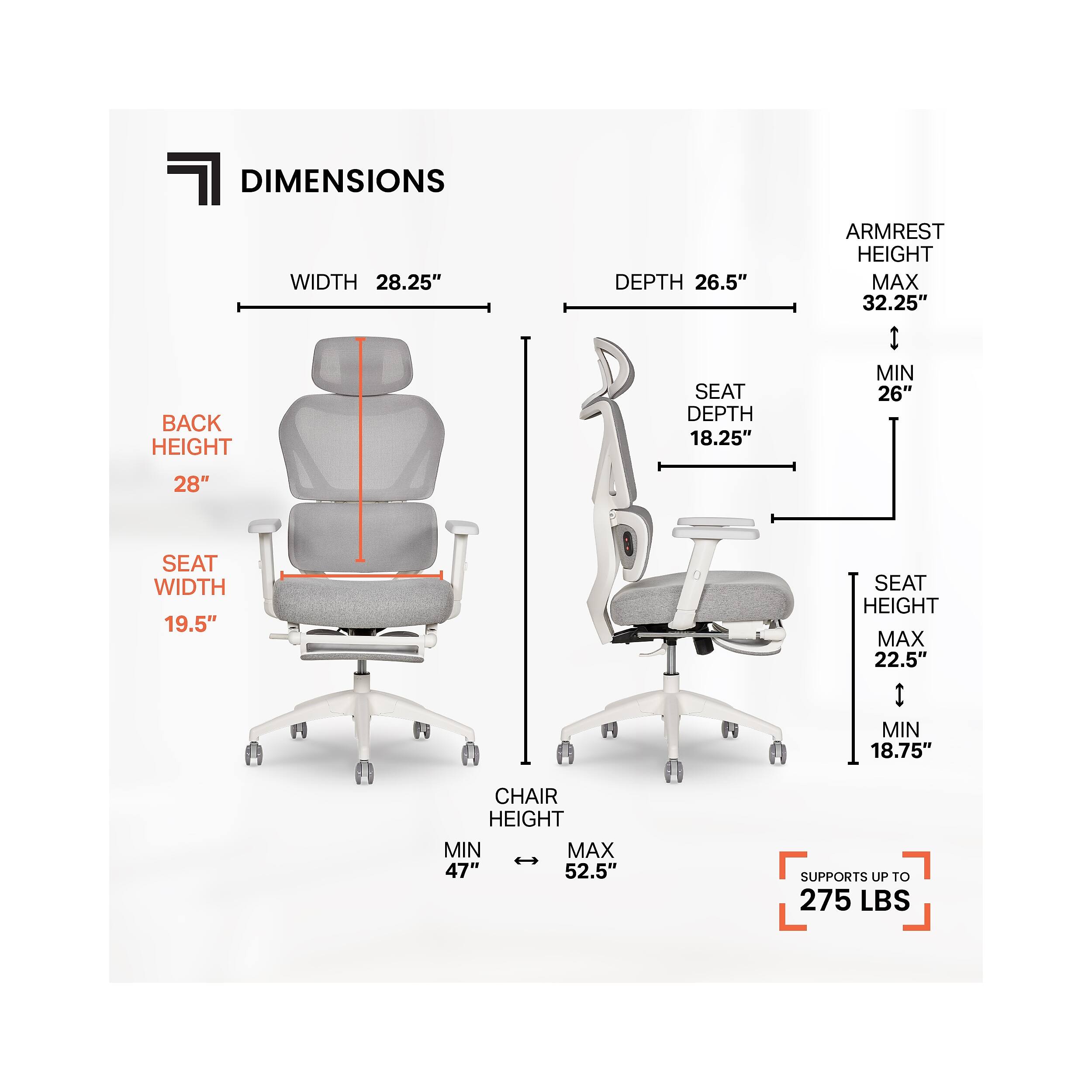 DIMENSIONS  
WIDTH 28.25"  
DEPTH 26.5"  
SEAT DEPTH 18.25"  
SEAT WIDTH 19.5"  
BACK HEIGHT 28"  
ARMREST HEIGHT MAX 32.25" | MIN 26"  
SEAT HEIGHT MAX 22.5" | MIN 18.75"  
CHAIR HEIGHT MIN 47" | MAX 52.5"  
SUPPORTS UP TO 275 LBS