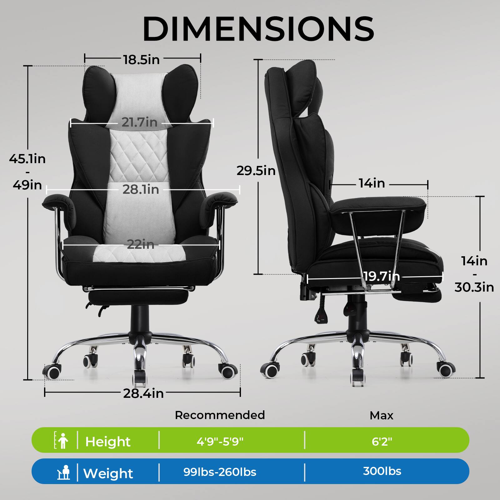 DIMENSIONS

- 18.5in
- 21.7in
- 45.1in
- 49in
- 28.1in
- 29.5in
- 14in
- 22in
- 19.7in
- 14in
- 30.3in
- 28.4in

Recommended Max Height | Weight

- Height: 4'9"-5'9" | 6'2"
- Weight: 99lbs-260lbs | 300lbs