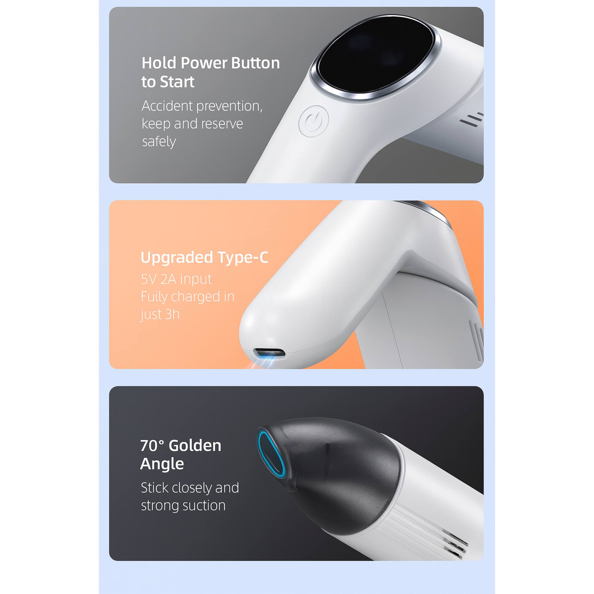 Hold Power Button to Start  
Accident prevention, keep and reserve safely  

Upgraded Type-C  
5V 2A input  
Fully charged in just 3h  

70° Golden Angle  
Stick closely and strong suction