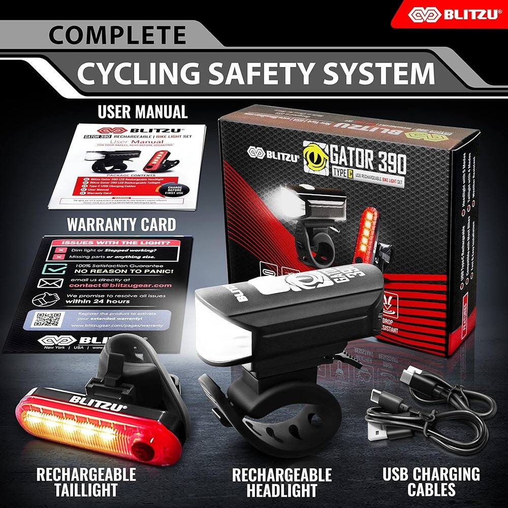 **BLITZU COMPLETE CYCLING SAFETY SYSTEM USER MANUAL**

**BLITZU RECHARGEABLE BIKE LIGHT SET**

**GATOR 390 TYPE C**

**RECHARGEABLE TAILLIGHT**

**RECHARGEABLE HEADLIGHT**

**USB CHARGING CABLES**

**WARRANTY CARD**

**ISSUES WITH THE LIGHT?**

- Dim light or Stopped working?
- Missing parts or anything else.

**NO REASON TO PANIC!**

**100% Satisfaction Guarantee**

**email us directly at contact@blitzugear.com**

**We promise to resolve all issues within 24 hours**

**Register the product to activate your extended warranty**

**www.blitzugear.com/extended-warranty**

**BLITZU**

**DROP RESISTANT**

**RECHARGEABLE TAILLIGHT**

**RECHARGEABLE HEADLIGHT**

**USB CHARGING CABLES**