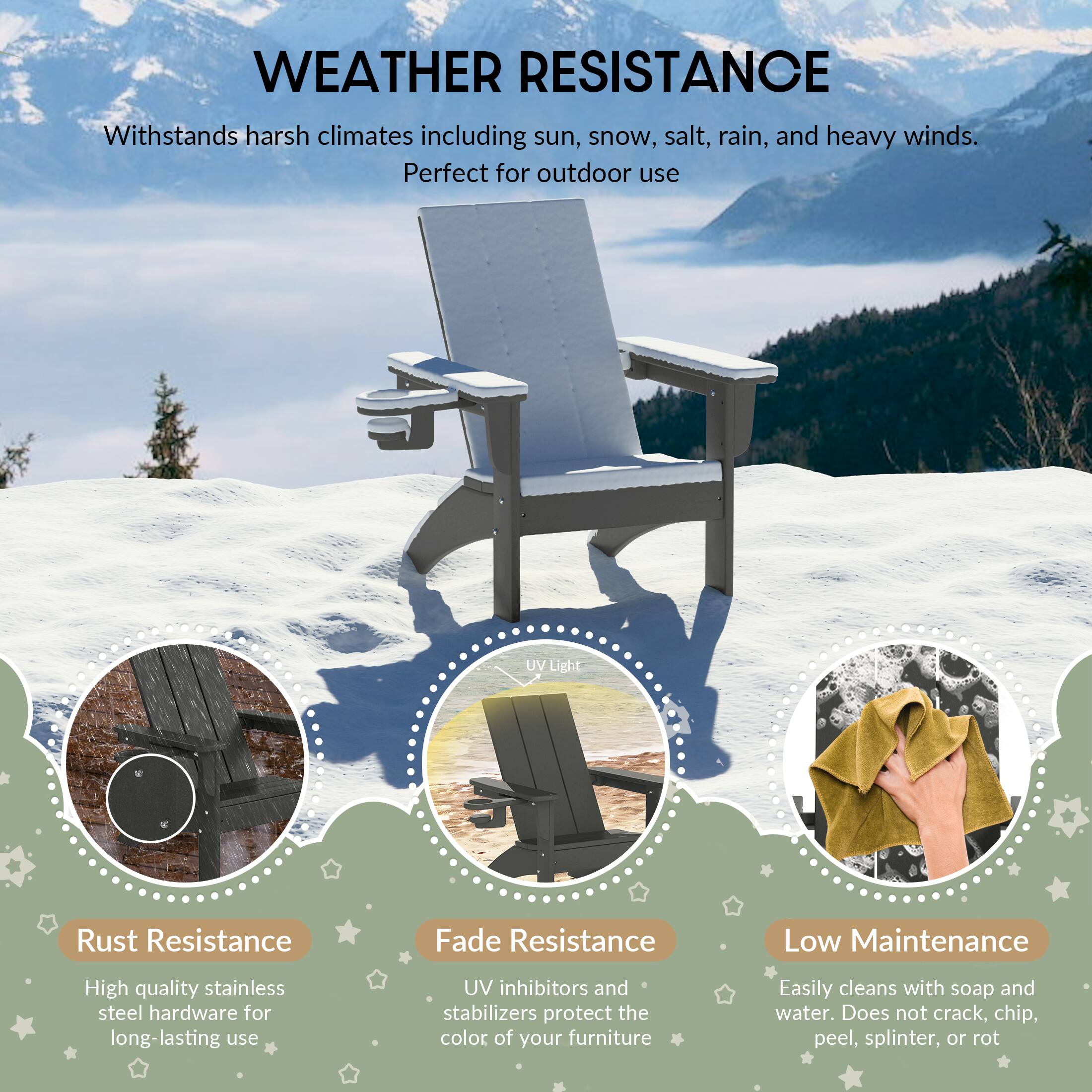 WEATHER RESISTANCE

Withstands harsh climates including sun, snow, salt, rain, and heavy winds. Perfect for outdoor use

UV Light
Rust Resistance
Fade Resistance
Low Maintenance

High quality stainless steel hardware for long-lasting use
UV inhibitors and stabilizers protect the color of your furniture
Easily cleans with soap and water. Does not crack, chip, peel, splinter, or rot