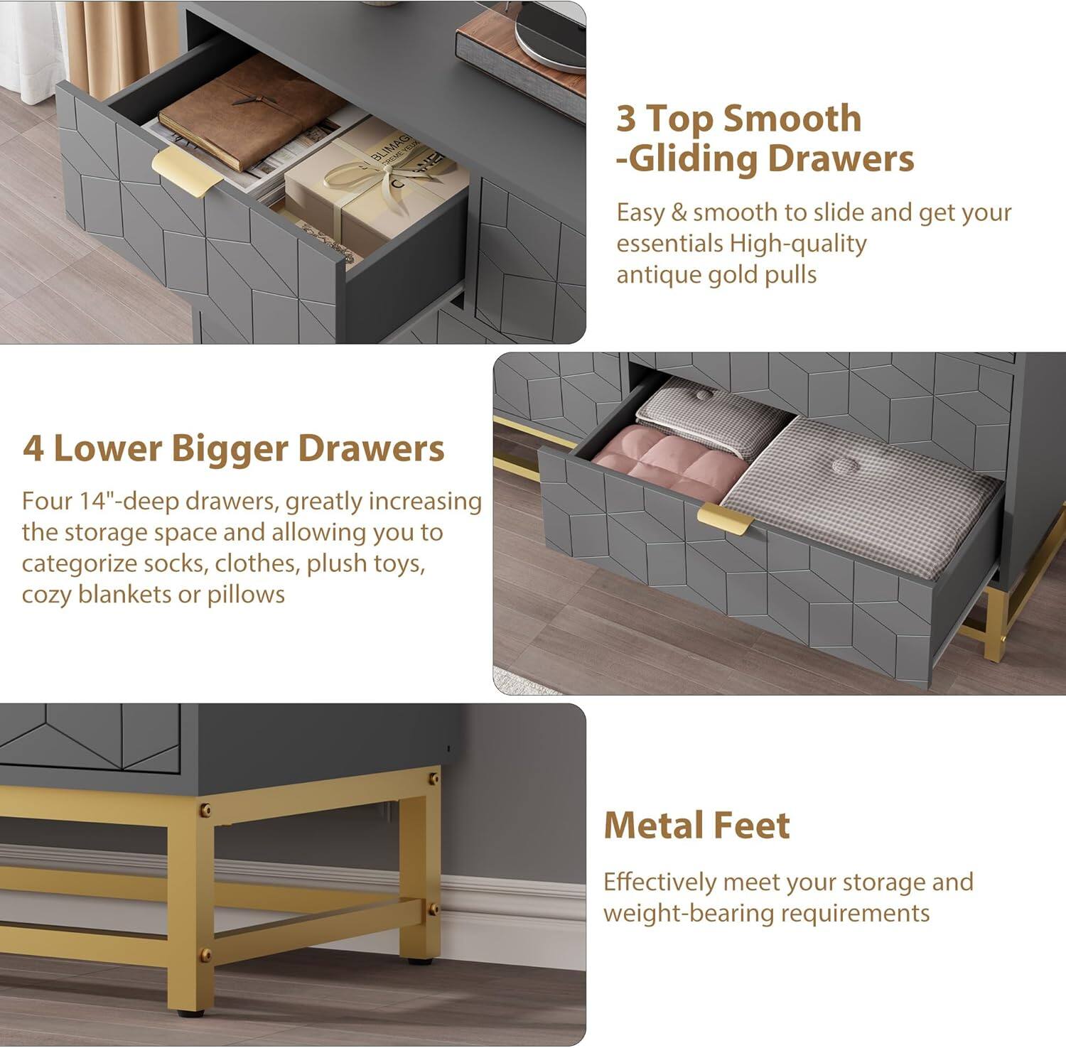 3 Top Smooth -Gliding Drawers  
Easy & smooth to slide and get your essentials  
High-quality antique gold pulls  

4 Lower Bigger Drawers  
Four 14"-deep drawers, greatly increasing the storage space and allowing you to categorize socks, clothes, plush toys, cozy blankets or pillows  

Metal Feet  
Effectively meet your storage and weight-bearing requirements