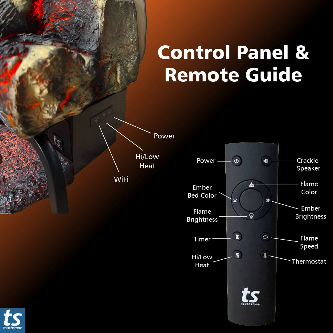 Control Panel & Remote Guide

- Power
- Hi/Low Heat
- WiFi
- Ember Bed Color
- Flame Color
- Flame Brightness
- Ember Brightness
- Timer
- Hi/Low Heat
- Flame Speed
- Thermostat

ts touchstone