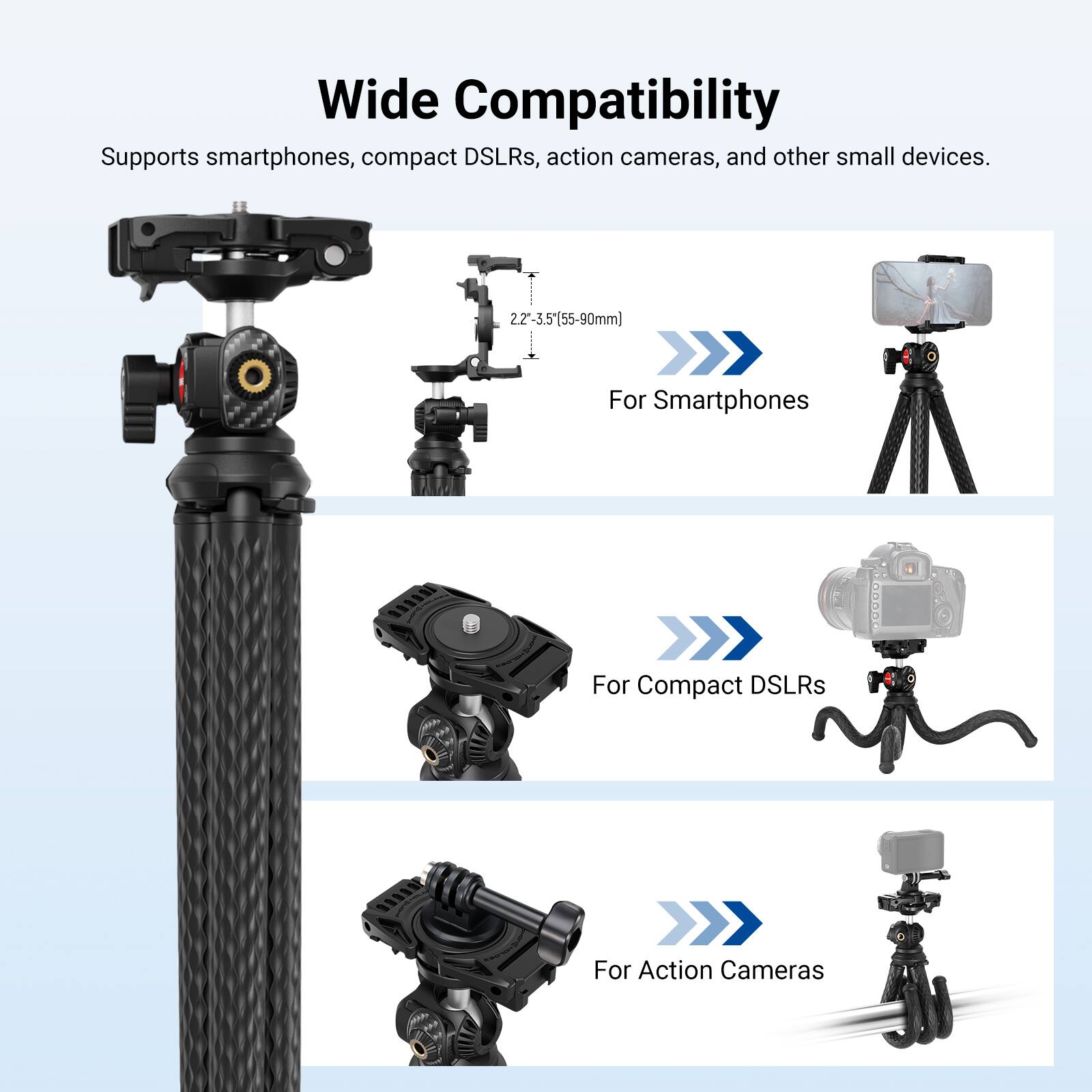 Wide Compatibility  
Supports smartphones, compact DSLRs, action cameras, and other small devices.  
2.2"-3.5" (55-90mm)  
For Smartphones  
For Compact DSLRs  
For Action Cameras