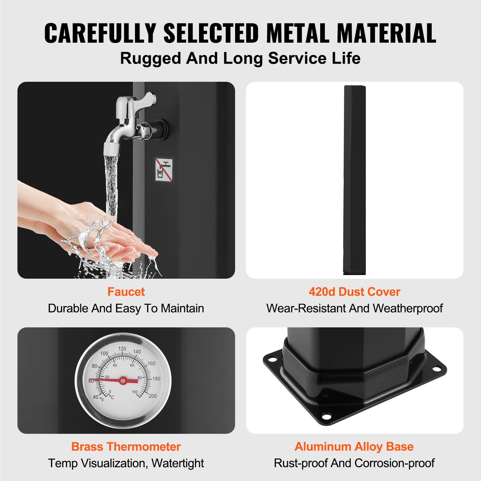 CAREFULLY SELECTED METAL MATERIAL  
Rugged And Long Service Life  

Faucet  
Durable And Easy To Maintain  

420d Dust Cover  
Wear-Resistant And Weatherproof  

Brass Thermometer  
Temp Visualization, Watertight  

Aluminum Alloy Base  
Rust-proof And Corrosion-proof