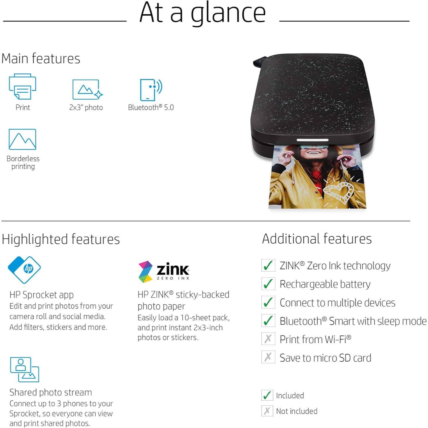 **At a glance**

**Main features**
- Print
- 2x3" photo
- Bluetooth® 5.0
- Borderless printing

**Highlighted features**
- HP Sprocket app
  - Edit and print photos from your camera roll and social media.
  - Add filters, stickers and more.
- HP ZINK® sticky-backed photo paper
  - Easily load a 10-sheet pack, and print instant 2x3-inch photos or stickers.
- Shared photo stream
  - Connect up to 3 phones to your Sprocket, so everyone can view and print shared photos.

**Additional features**
- ZINK® Zero Ink technology
- Rechargeable battery
- Connect to multiple devices
- Bluetooth® Smart with sleep mode
- Print from Wi-Fi®
- Save to micro SD card

**Included**
- ZINK® Zero Ink technology
- Rechargeable battery
- Connect to multiple devices
- Bluetooth® Smart with sleep mode

**Not included**
- Print from Wi-Fi®
- Save to micro SD card