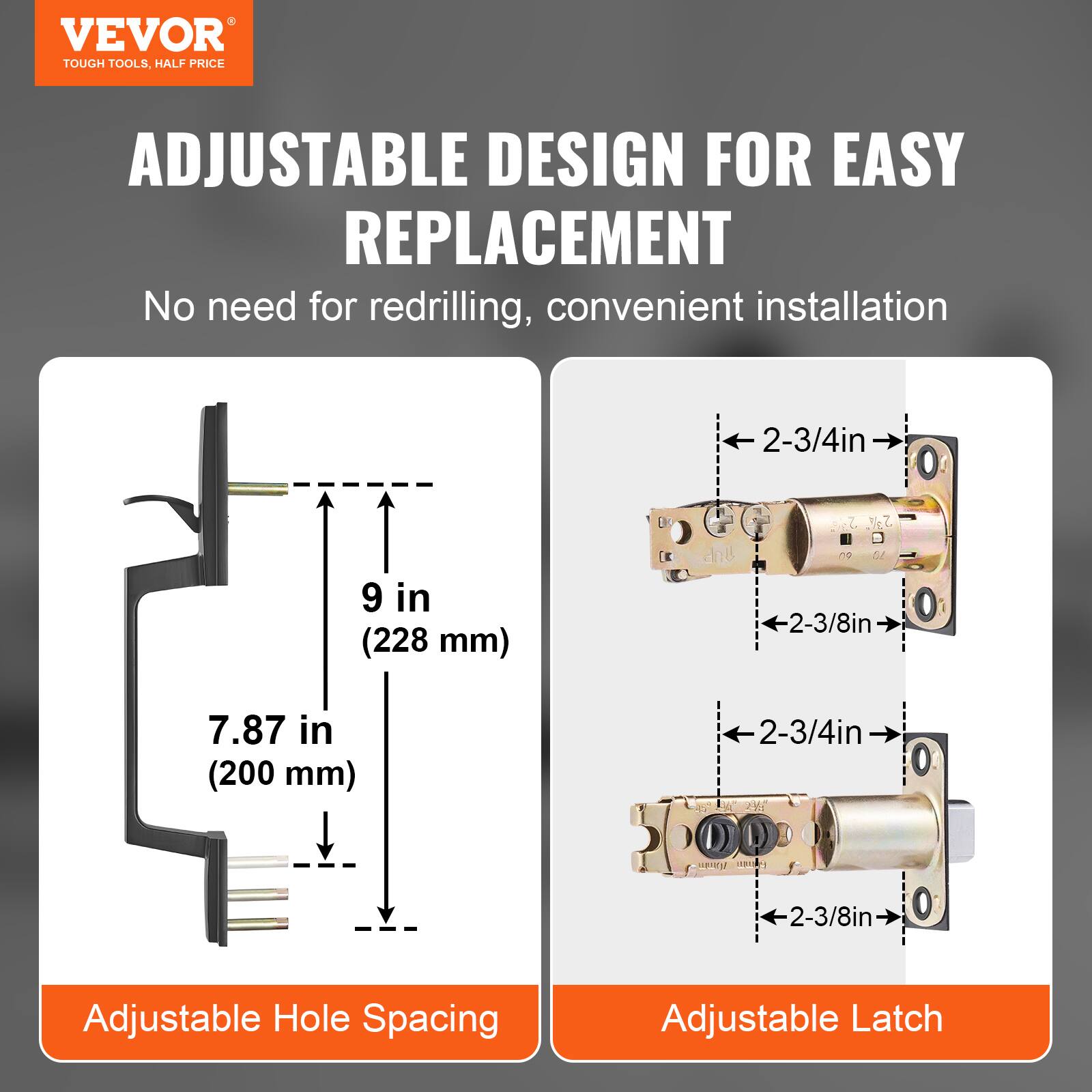 VEVOR TOUGH TOOLS, HALF PRICE

ADJUSTABLE DESIGN FOR EASY REPLACEMENT

No need for redrilling, convenient installation

2-3/4in 9 in (228 mm)

2-3/8in 7.87 in (200 mm)

Adjustable Hole Spacing

Adjustable Latch