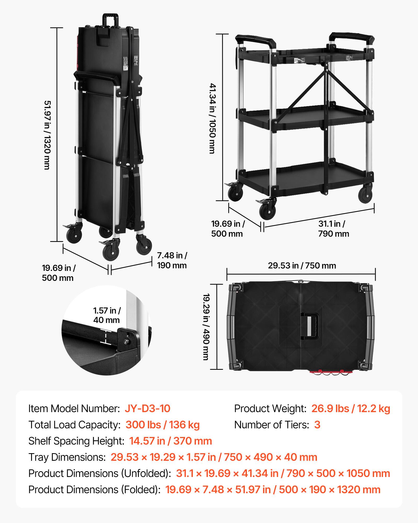 51.97 in / 1320 mm  
41.34 in / 1050 mm  
19.69 in / 500 mm  
31.1 in / 790 mm  
19.69 in / 500 mm  
1.57 in / 40 mm  
7.48 in / 190 mm  
19.29 in / 490 mm  
29.53 in / 750 mm  

Item Model Number: JY-D3-10  
Product Weight: 26.9 lbs / 12.2 kg  
Total Load Capacity: 300 lbs / 136 kg  
Number of Tiers: 3  
Shelf Spacing Height: 14.57 in / 370 mm  
Tray Dimensions: 29.53 x 19.29 x 1.57 in / 750 x 490 x 40 mm  
Product Dimensions (Unfolded): 31.1 x 19.69 x 41.34 in /
