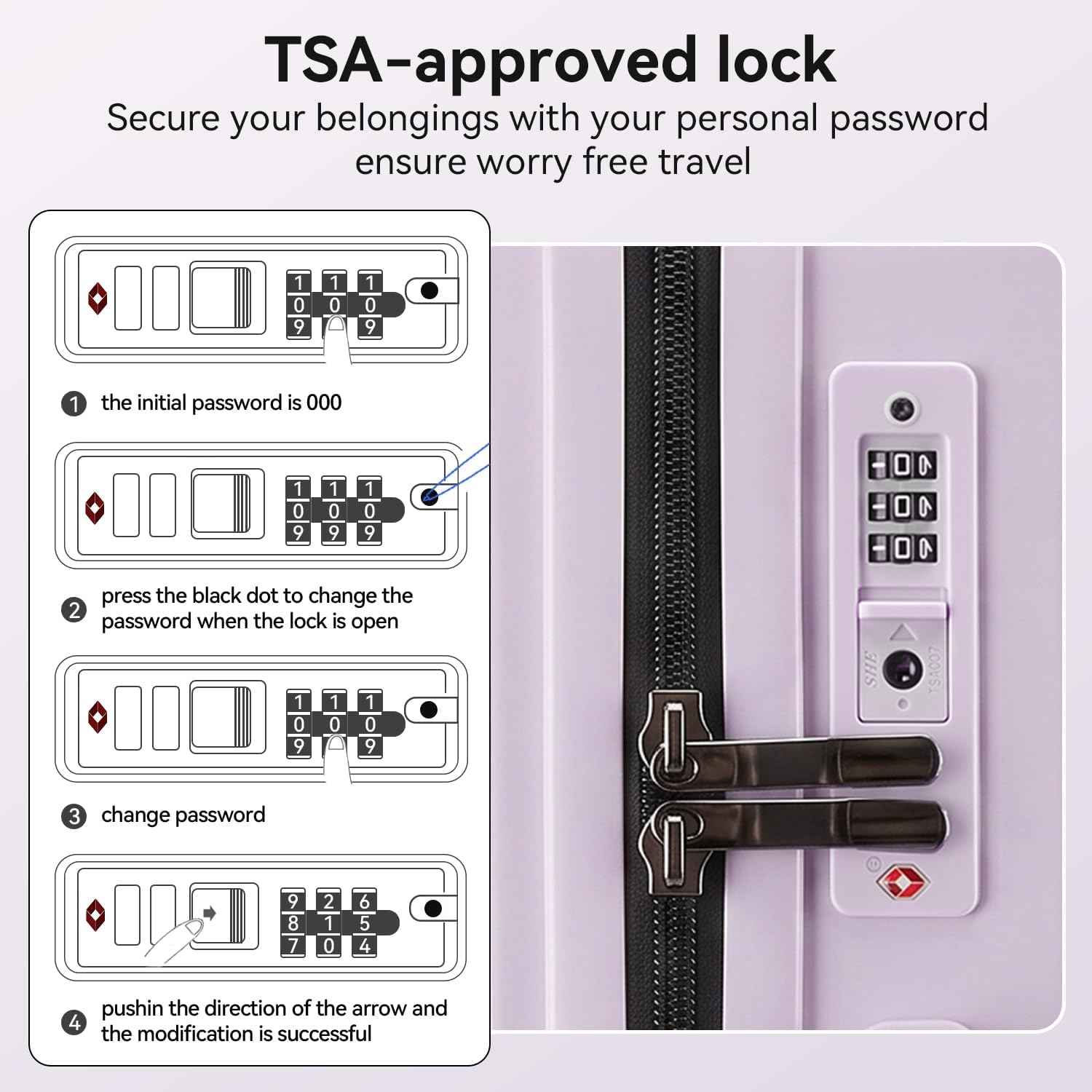 TSA-approved lock  
Secure your belongings with your personal password ensure worry free travel  

1. The initial password is 000  
2. Press the black dot to change the password when the lock is open  
3. Change password  
4. Push in the direction of the arrow and the modification is successful
