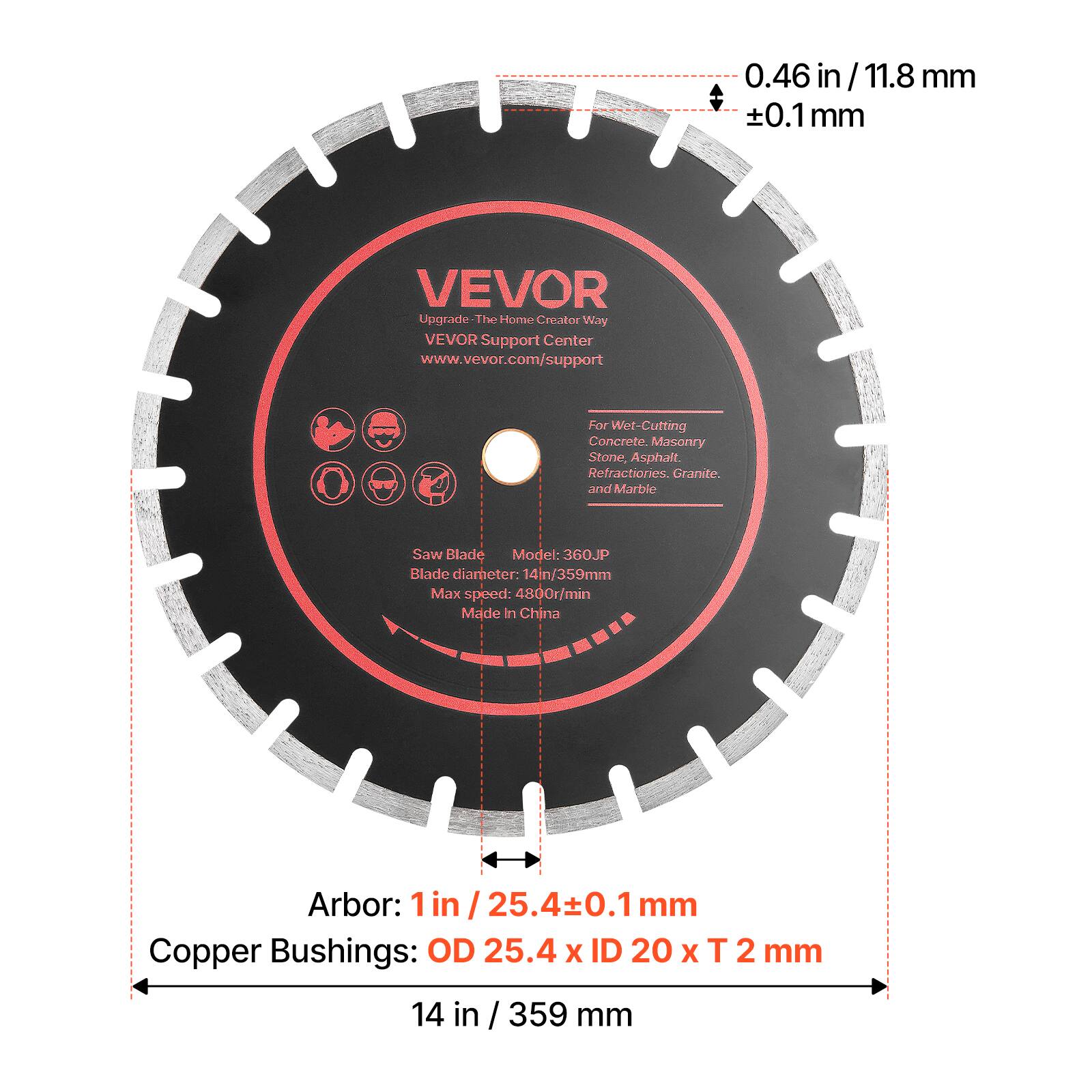 0.46 in / 11.8 mm ±0.1 mm

VEVOR Upgrade The Home Creator Way
VEVOR Support Center
www.vevor.com/support

For Wet-Cutting Concrete, Masonry, Stone, Asphalt, Refractories, Granite, and Marble

Saw Blade
Model: 360JP
Blade diameter: 14 in / 359 mm
Max speed: 4800 r/min
Made in China

Arbor: 1 in / 25.4 ±0.1 mm

Copper Bushings: OD 25.4 x ID 20 x T 2 mm

14 in / 359 mm