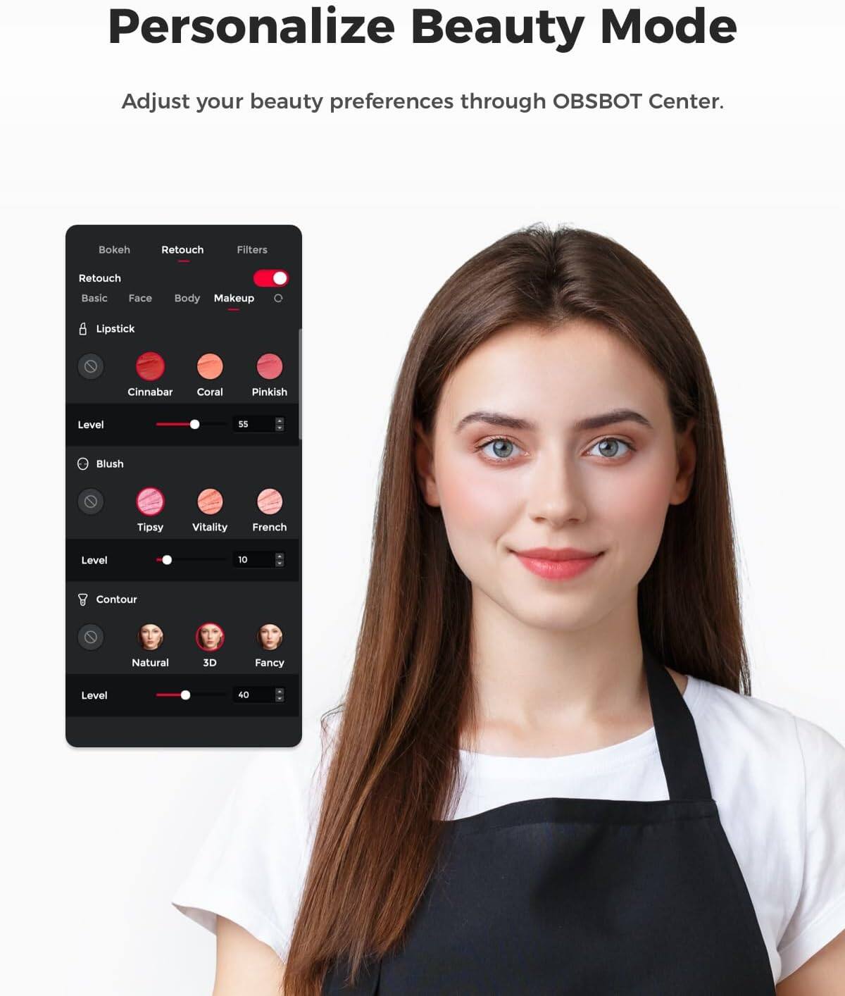 Personalize Beauty Mode  
Adjust your beauty preferences through OBSBOT Center.  

- Bokeh  
- Retouch  
- Filters  
- Retouch  
- Basic  
- Face  
- Body  
- Makeup  
- Lipstick  
  - Cinnabar  
  - Coral  
  - Pinkish  
  - Level: 55  
- Blush  
  - Tipsy  
  - Vitality  
  - French  
  - Level: 10  
- Contour  
  - Natural  
  - 3D  
  - Fancy  
  - Level: 40