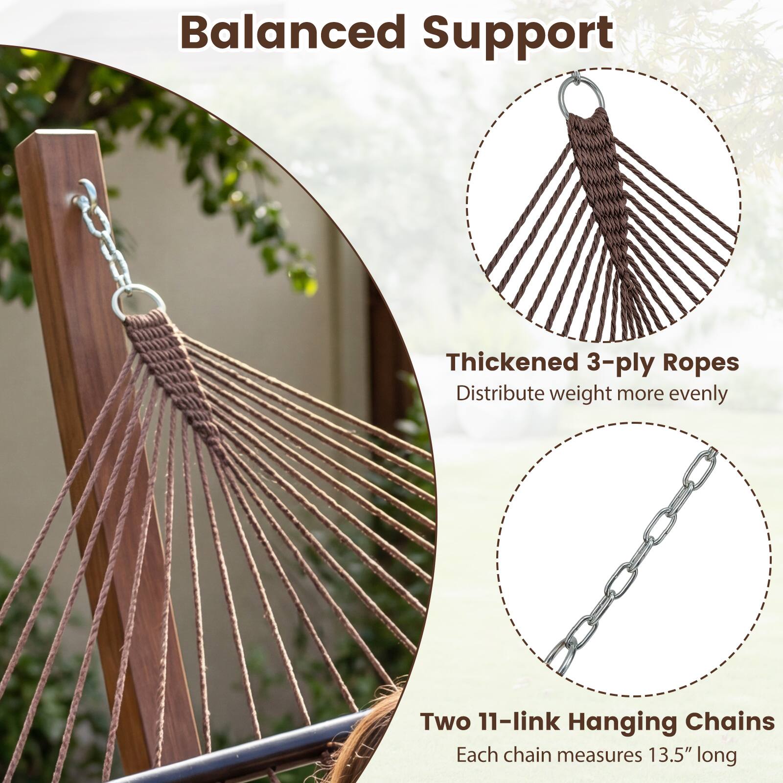 Balanced Support

Thickened 3-ply Ropes  
Distribute weight more evenly

Two 11-link Hanging Chains  
Each chain measures 13.5" long