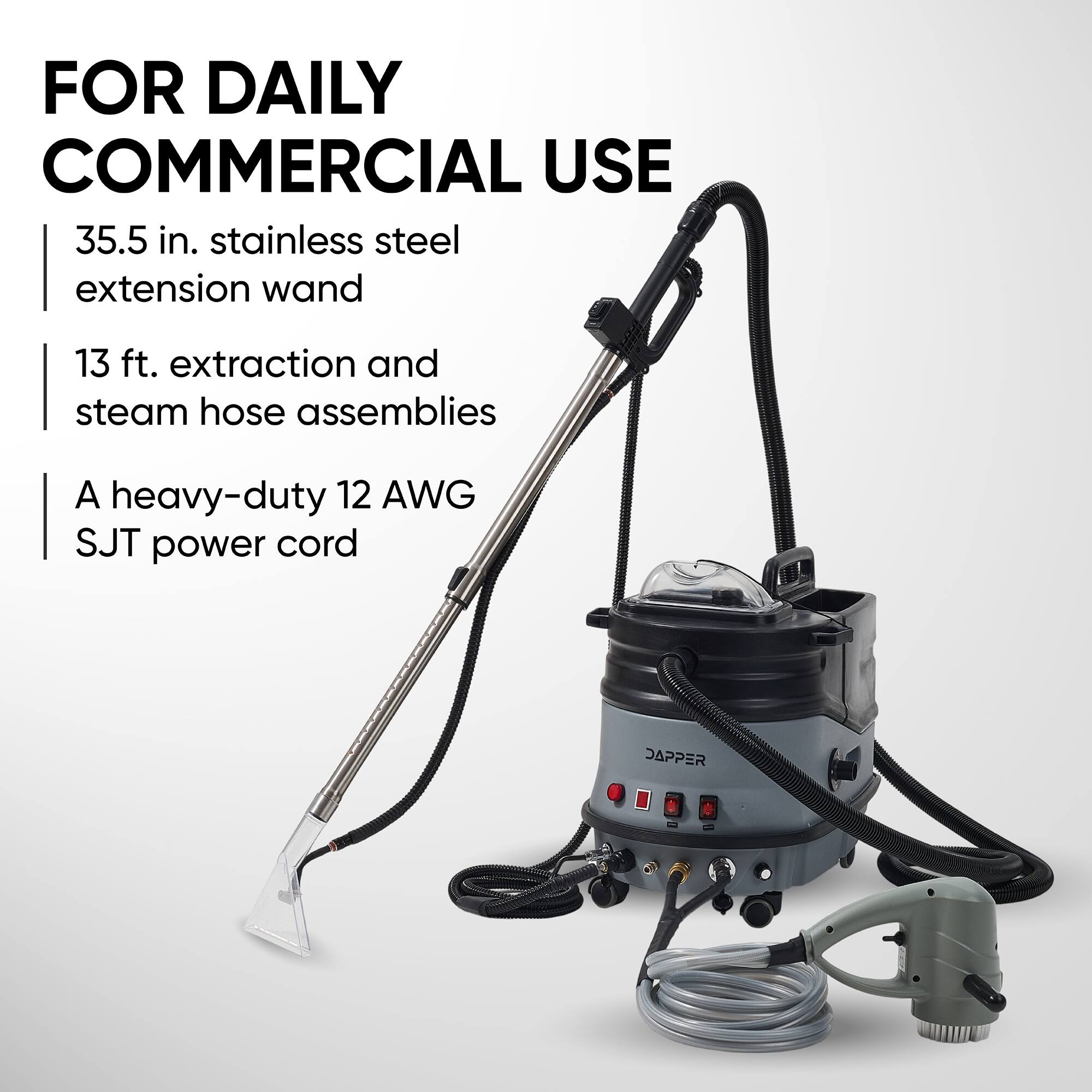 FOR DAILY COMMERCIAL USE

- 35.5 in. stainless steel extension wand
- 13 ft. extraction and steam hose assemblies
- A heavy-duty 12 AWG SJT power cord

DAPPER