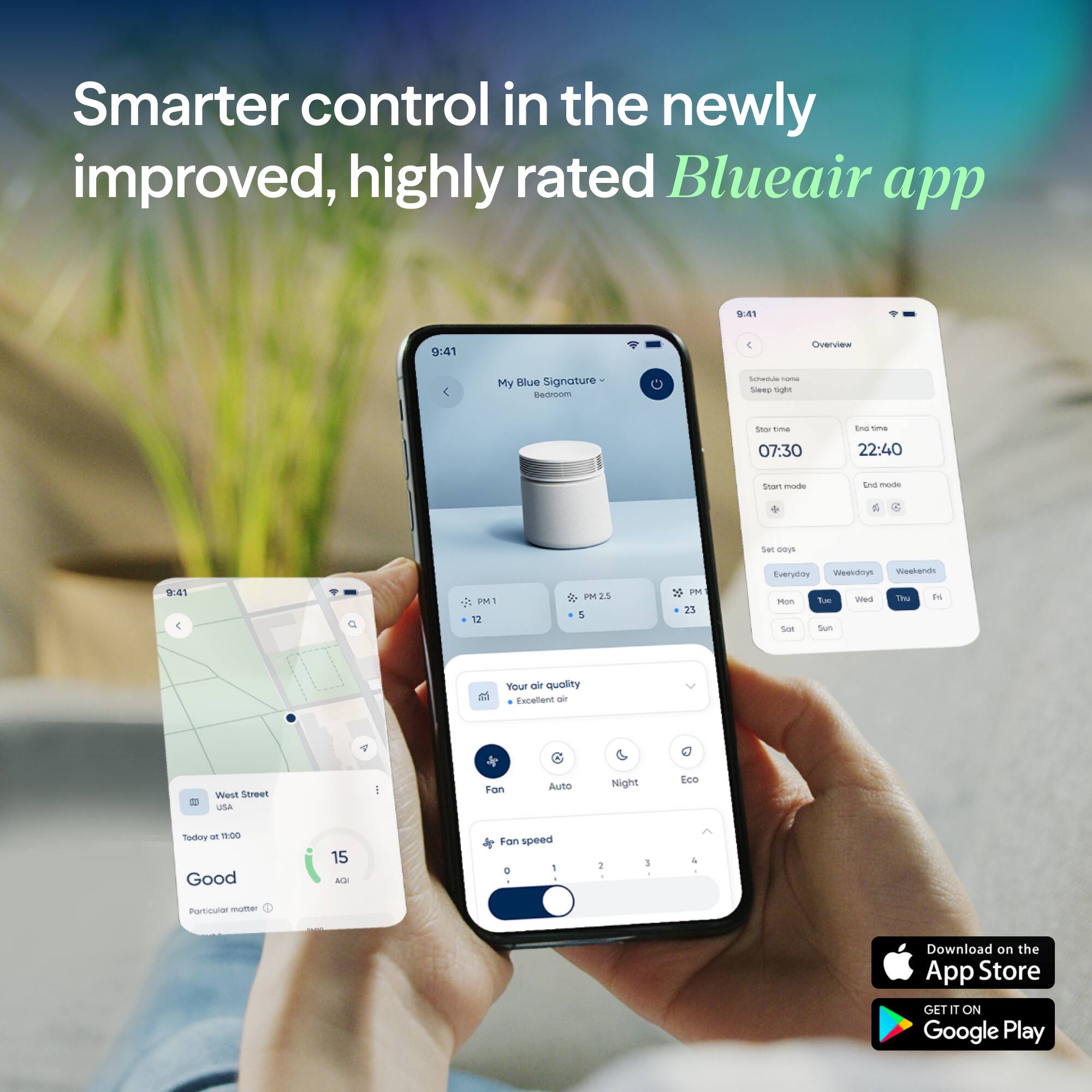 Smarter control in the newly improved, highly rated Blueair app

My Blue Signature Bedroom
- Schedule name: Sleep light
- Start time: 07:30
- End time: 22:40
- Start mode: PM 2.5
- End mode: PM 2.5
- Set days: Everyday
- Fan speed: 1

Overview
- Schedule name: Sleep light
- Start time: 07:30
- End time: 22:40
- Start mode: PM 2.5
- End mode: PM 2.5
- Set days: Everyday
- Weekdays: Mon, Tue, Wed, Thu, Fri
- Weekends: Sat, Sun

Your air quality
- West Street, USA
- Today at 11:00
- Air quality: Good (15 AQI)
- Particulate matter: Excellent
- Fan: On
- Fan speed: 1
- Quality: Excellent

Download on the App Store
GET IT ON Google Play