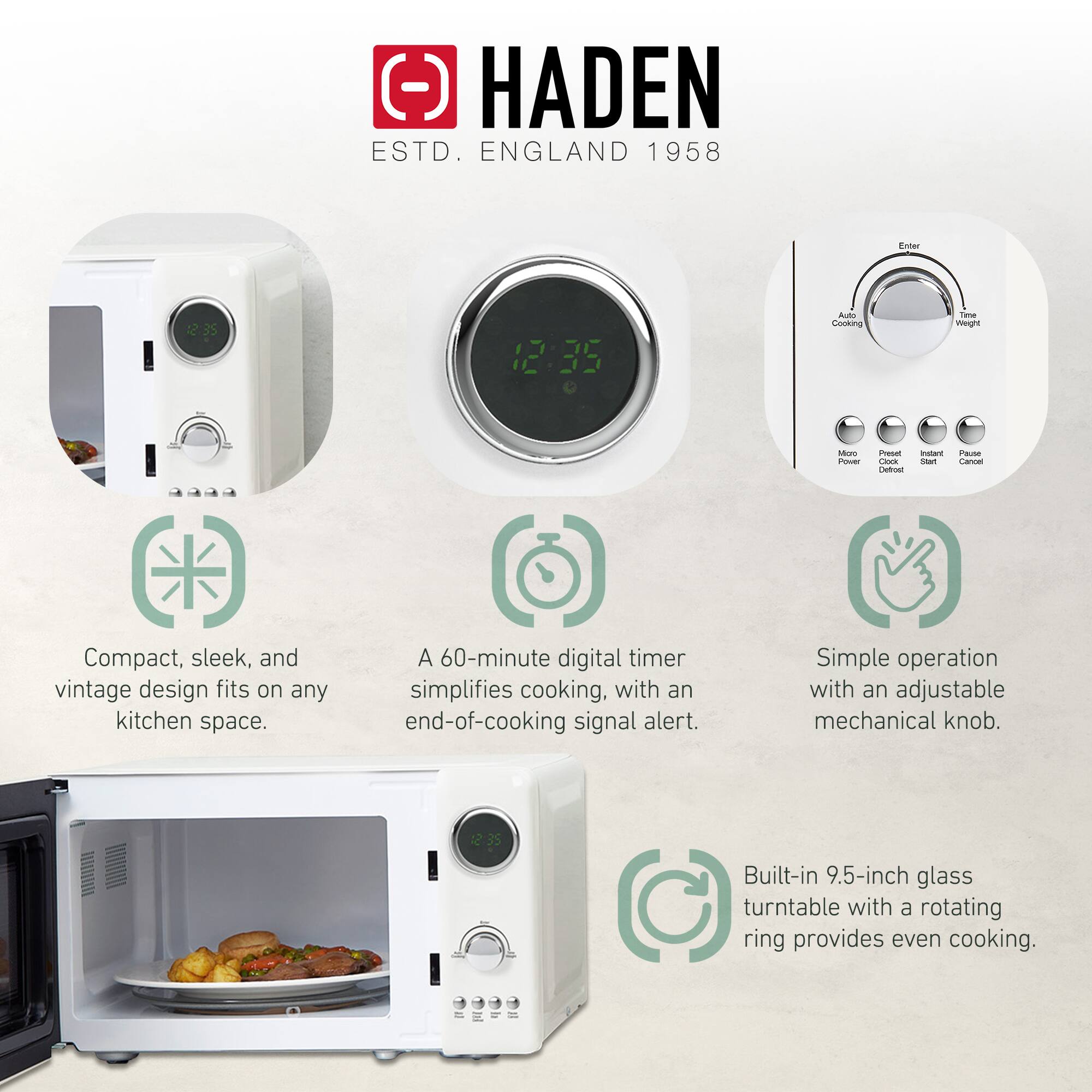 HADEN  
ESTD. ENGLAND 1958  

Compact, sleek, and vintage design fits on any kitchen space.  

A 60-minute digital timer simplifies cooking, with an end-of-cooking signal alert.  

Simple operation with an adjustable mechanical knob.  

Built-in 9.5-inch glass turntable with a rotating ring provides even cooking.