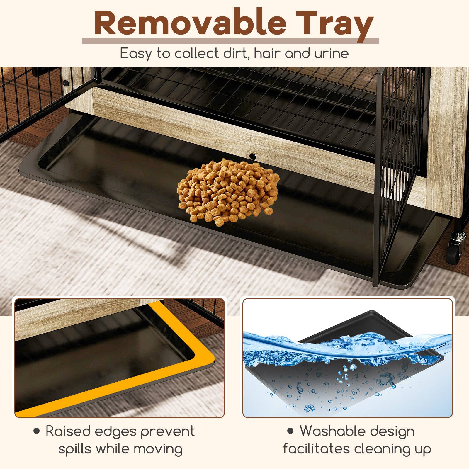 Removable Tray  
Easy to collect dirt, hair and urine  

- Raised edges prevent spills while moving  
- Washable design facilitates cleaning up