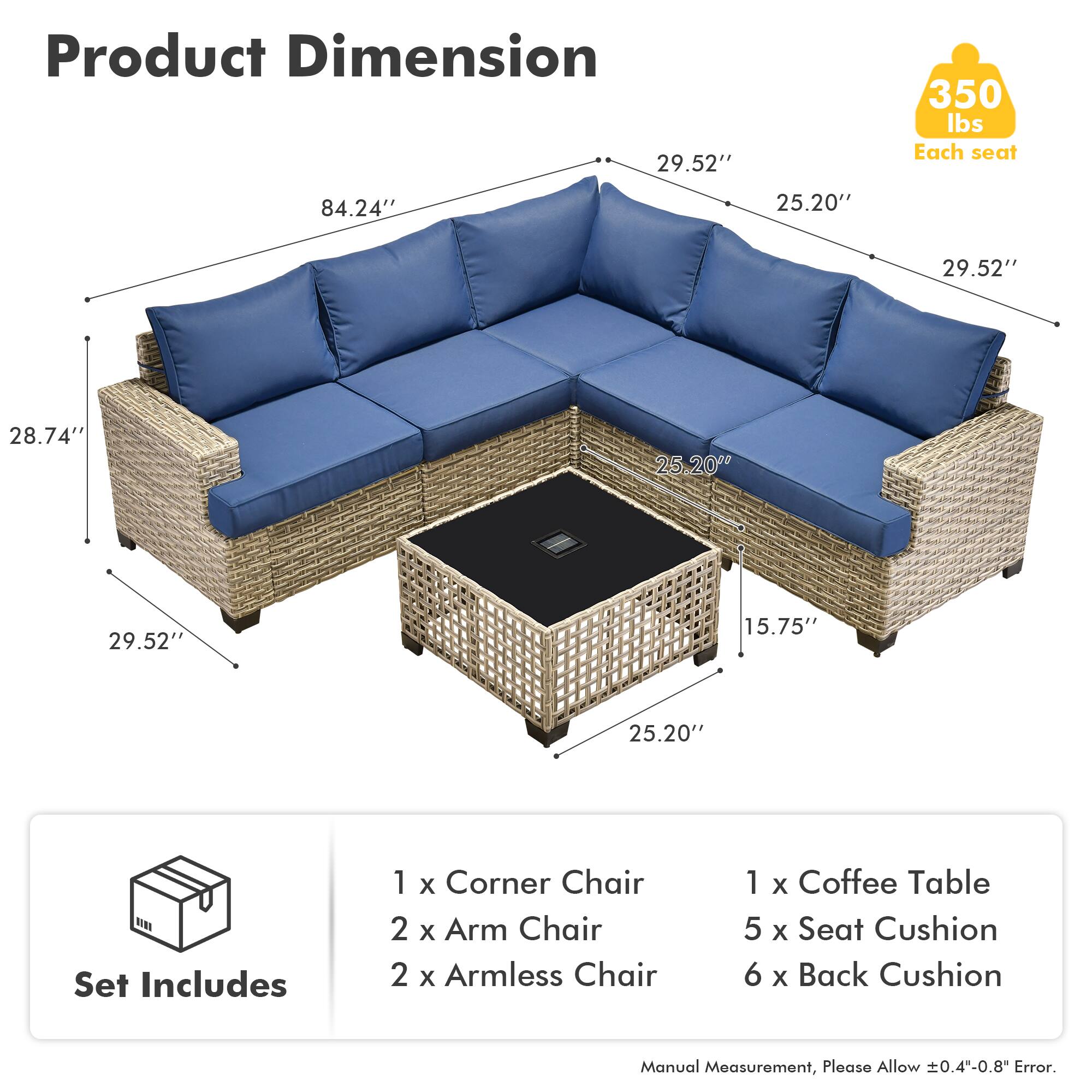 Product Dimension  
29.52" 350 lbs Each seat  
84.24" 25.20" 29.52" 28.74" 25.20" 29.52" 15.75" 25.20"  

Set Includes  
1 x Corner Chair  
2 x Arm Chair  
2 x Armless Chair  
1 x Coffee Table  
5 x Seat Cushion  
6 x Back Cushion  

Manual Measurement, Please Allow ±0.4"-0.8" Error.