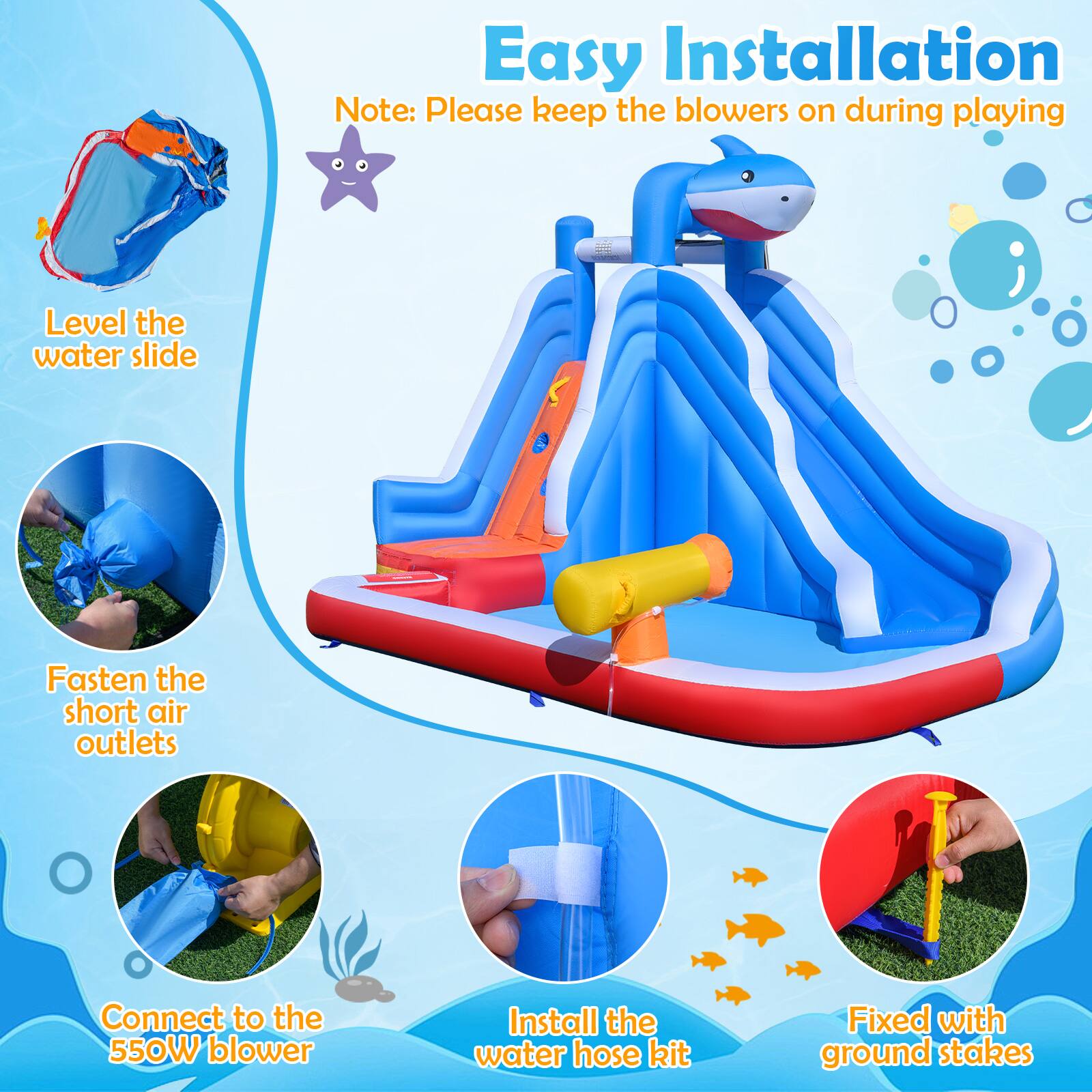 Easy Installation

Note: Please keep the blowers on during playing

- Level the water slide
- Fasten the short air outlets
- Connect to the 550W blower
- Install the water hose kit
- Fixed with ground stakes