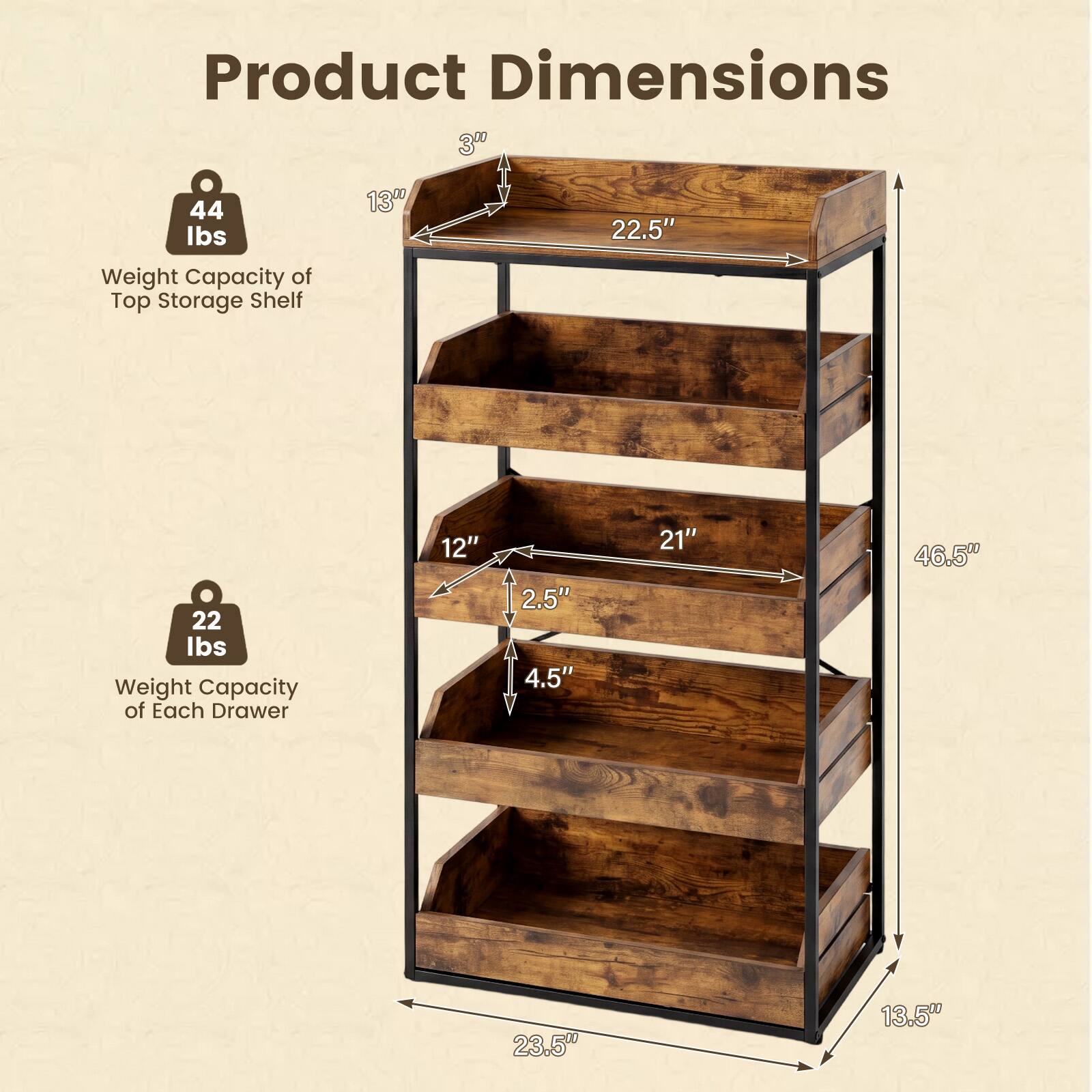Product Dimensions

- Weight Capacity of Top Storage Shelf: 44 lbs
- Weight Capacity of Each Drawer: 22 lbs

Dimensions:
- Width: 22.5"
- Depth: 21"
- Height: 46.5"
- Drawer Height: 4.5"
- Drawer Depth: 12"
- Drawer Width: 23.5"
- Shelf Height: 3"
- Shelf Depth: 13"