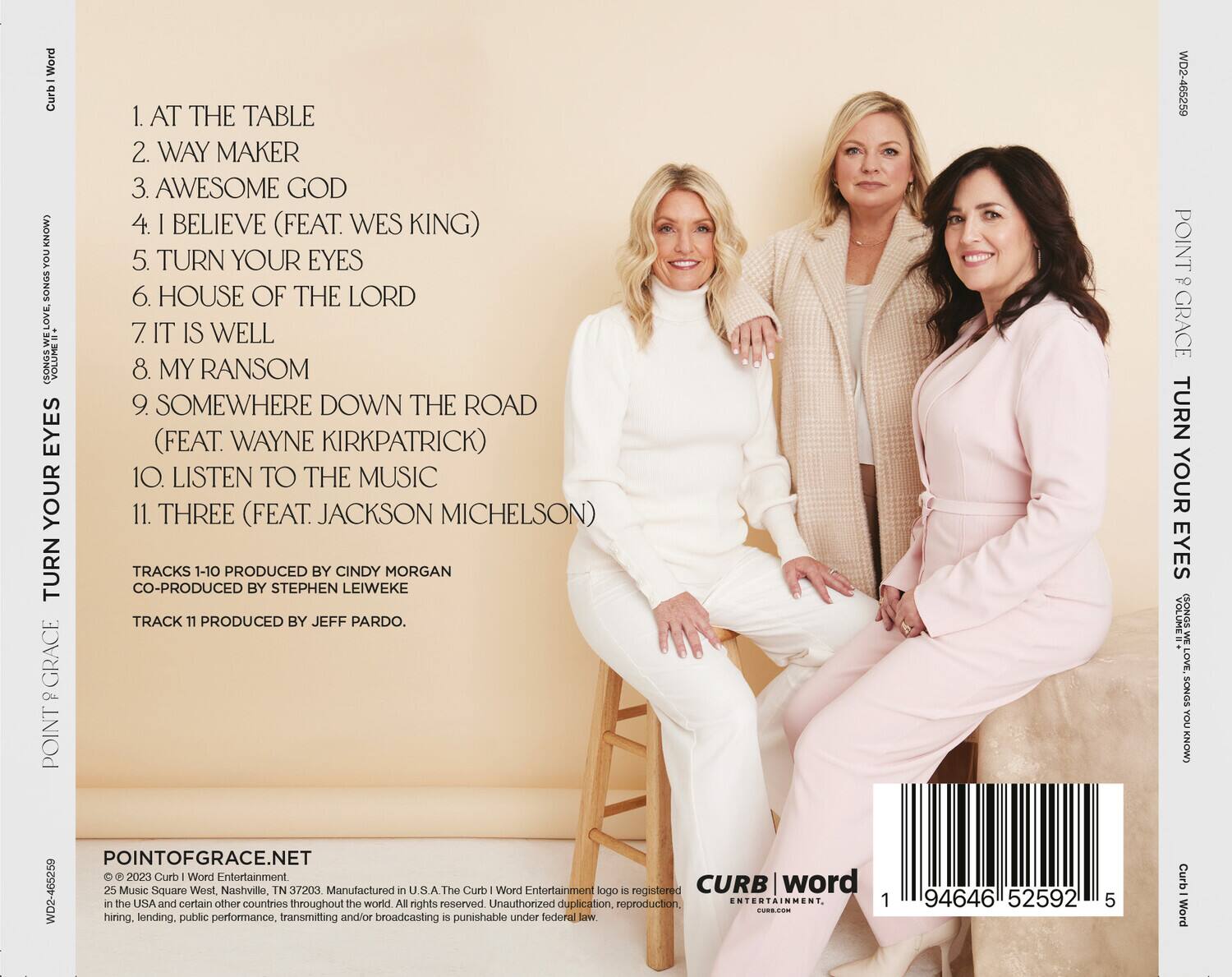 **Point of Grace - Turn Your Eyes**

1. AT THE TABLE  
2. WAY MAKER  
3. AWESOME GOD  
4. I BELIEVE (FEAT. WES KING)  
5. TURN YOUR EYES  
6. HOUSE OF THE LORD  
7. IT IS WELL  
8. MY RANSOM  
9. SOMEWHERE DOWN THE ROAD (FEAT. WAYNE KIRKPATRICK)  
10. LISTEN TO THE MUSIC  
11. THREE (FEAT. JACKSON MICHELSON)  

TRACKS 1-10 PRODUCED BY CINDY MORGAN  
CO-PRODUCED BY STEPHEN LEIWEKE  
TRACK 11 PRODUCED BY JEFF PARDO.  

POINTOFGRAACE.NET  

© 2023 Curb | Word Entertainment  
25 Music Square West, Nashville, TN 37203. Manufactured in the U.S.A.  
The Curb | Word Entertainment logo is registered in the USA and certain other countries throughout the world. All rights reserved. Unauthorized duplication, reproduction, hiring, lending, public performance, transmitting and/or broadcasting is punishable under federal law.  

CUR
