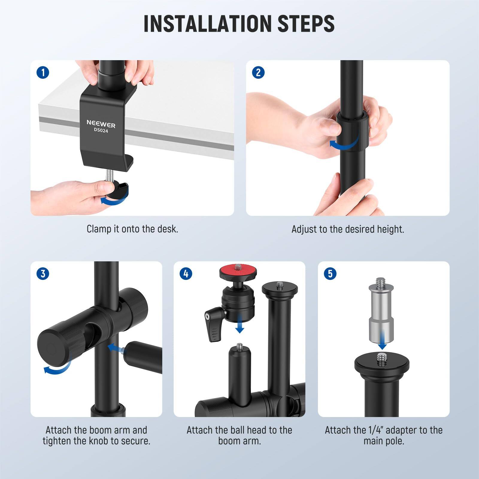 INSTALLATION STEPS

1. Clamp it onto the desk.
2. Adjust to the desired height.
3. Attach the boom arm and tighten the knob to secure.
4. Attach the ball head to the boom arm.
5. Attach the 1/4" adapter to the main pole.