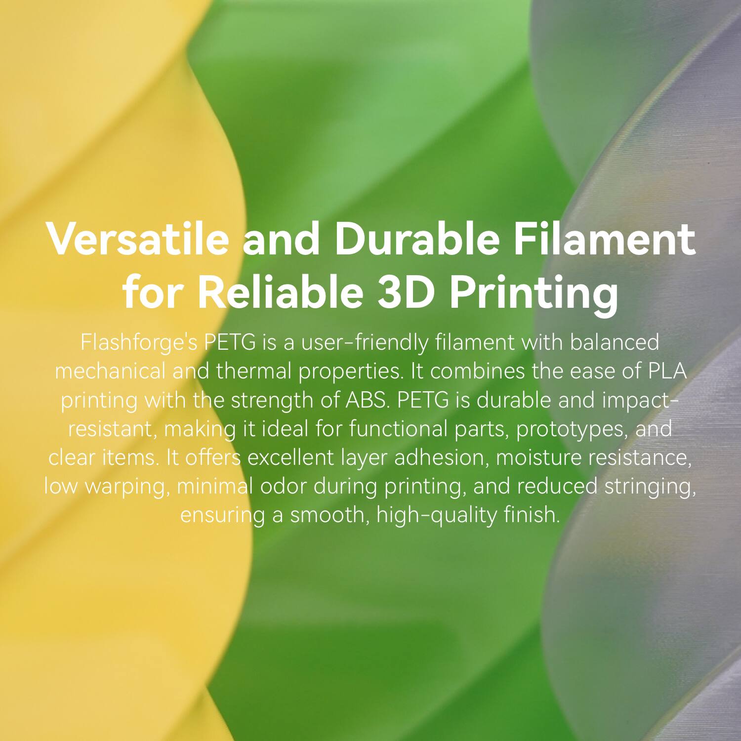 Versatile and Durable Filament for Reliable 3D Printing

Flashforge's PETG is a user-friendly filament with balanced mechanical and thermal properties. It combines the ease of PLA printing with the strength of ABS. PETG is durable and impact-resistant, making it ideal for functional parts, prototypes, and clear items. It offers excellent layer adhesion, moisture resistance, low warping, minimal odor during printing, and reduced stringing, ensuring a smooth, high-quality finish.