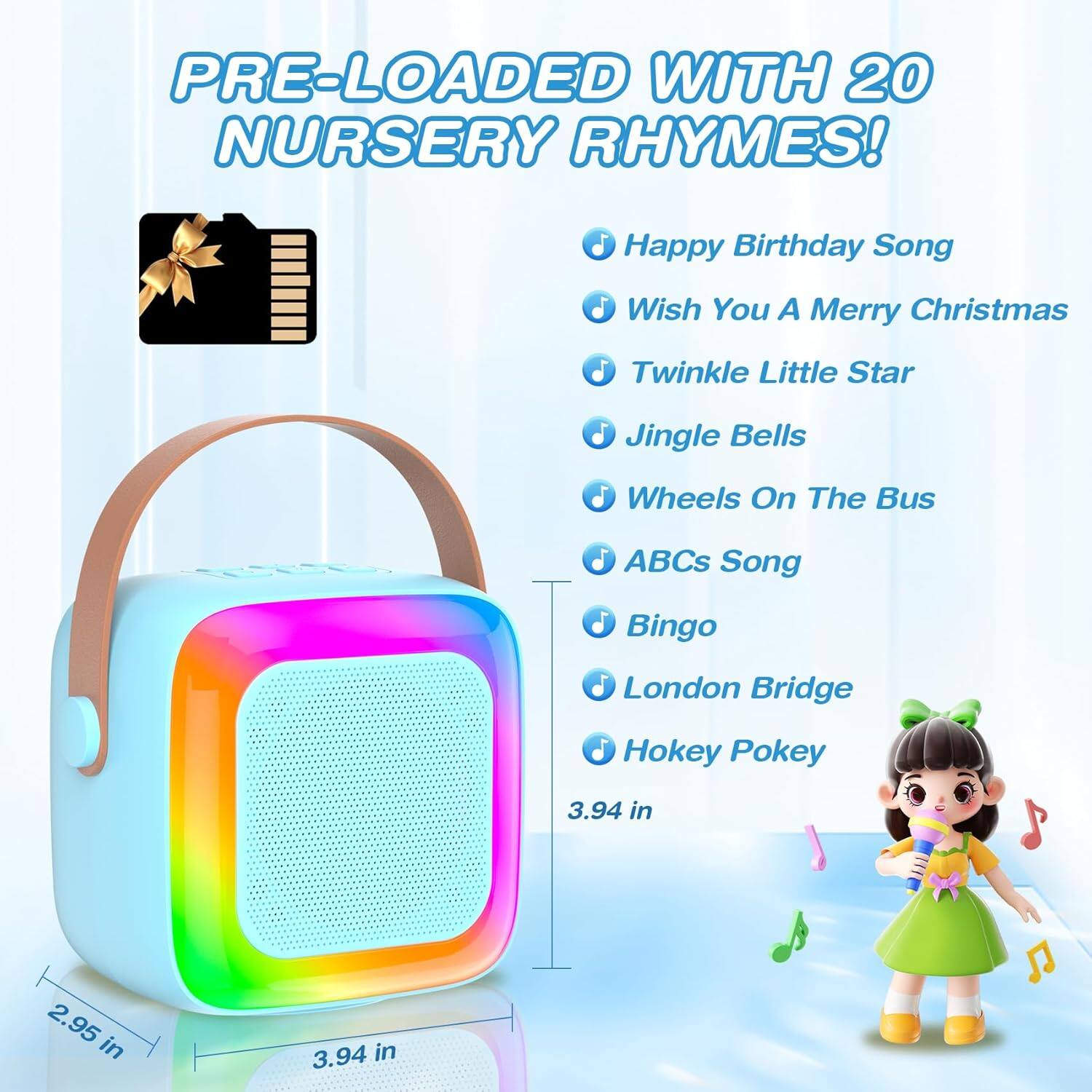 PRE-LOADED WITH 20 NURSERY RHYMES!

- Happy Birthday Song
- Wish You A Merry Christmas
- Twinkle Little Star
- Jingle Bells
- Wheels On The Bus
- ABCs Song
- Bingo
- London Bridge
- Hokey Pokey

Dimensions:
- 3.94 in
- 2.95 in