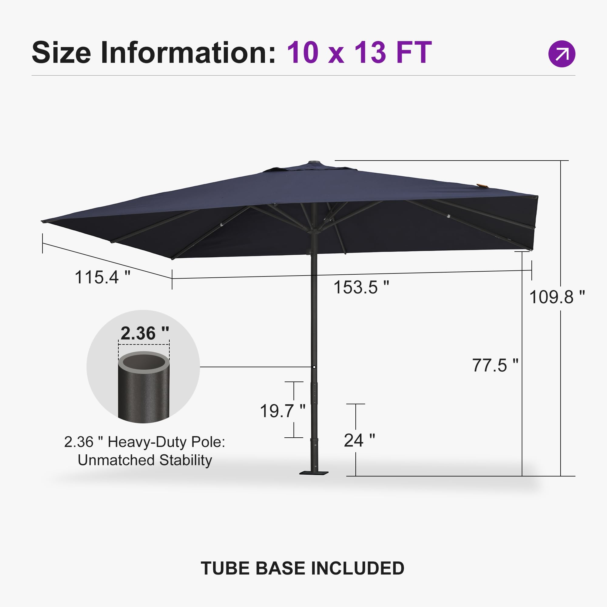 Size Information: 10 x 13 FT  
115.4" 153.5" 109.8"  
2.36" 77.5" 19.7"  
2.36" Heavy-Duty Pole: Unmatched Stability  
24" TUBE BASE INCLUDED
