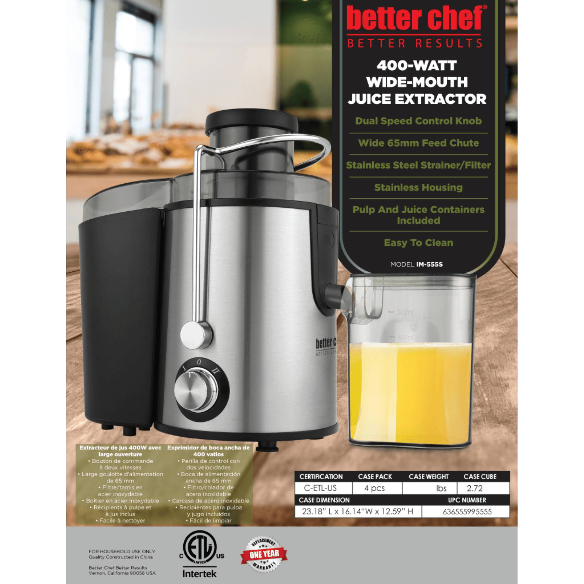 better chef  
BETTER RESULTS  

400-WATT WIDE-MOUTH JUICE EXTRACTOR  
Dual Speed Control Knob  
Wide 65mm Feed Chute  
Stainless Steel Strainer/Filter  
Stainless Housing  
Pulp And Juice Containers Included  
Easy To Clean  

MODEL IM-SS55  

Extracteur de jus 400W avec Exprimidor de boca ancha de large ouverture  
Bouton de commande à deux vitesses  
Large goulotte d'alimentation de 65 mm  
Filtre/tamis en acier inoxydable  
Carcasa de acero inoxidable  
Recipientes a pulpe et jus inclus  
Facile a nettoyer  

CERTIFICATION: C-ETL-US  
CASE PACK: 4 pcs  
CASE WEIGHT: lbs 2.72  
CASE CUBE:  
CASE DIMENSION: 23.18" x 16.14"W x 12.59" H  
UPC NUMBER: 636555995555  

FOR HOUSEHOLD USE ONLY  
Quality Constructed in China  
Better Chef Better Results  
USA  
Intertek  
