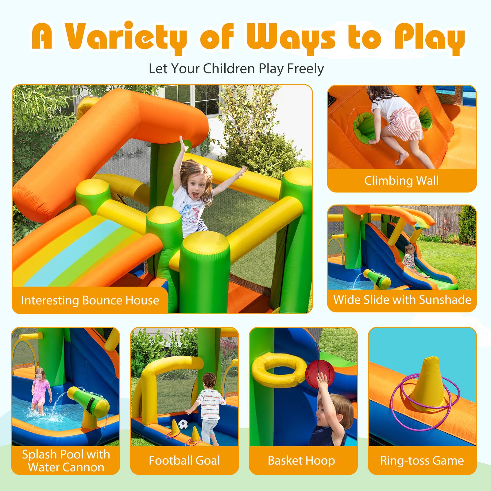 A Variety of Ways to Play  
Let Your Children Play Freely

- Interesting Bounce House
- Climbing Wall
- Wide Slide with Sunshade
- Splash Pool with Water Cannon
- Football Goal
- Basket Hoop
- Ring-toss Game