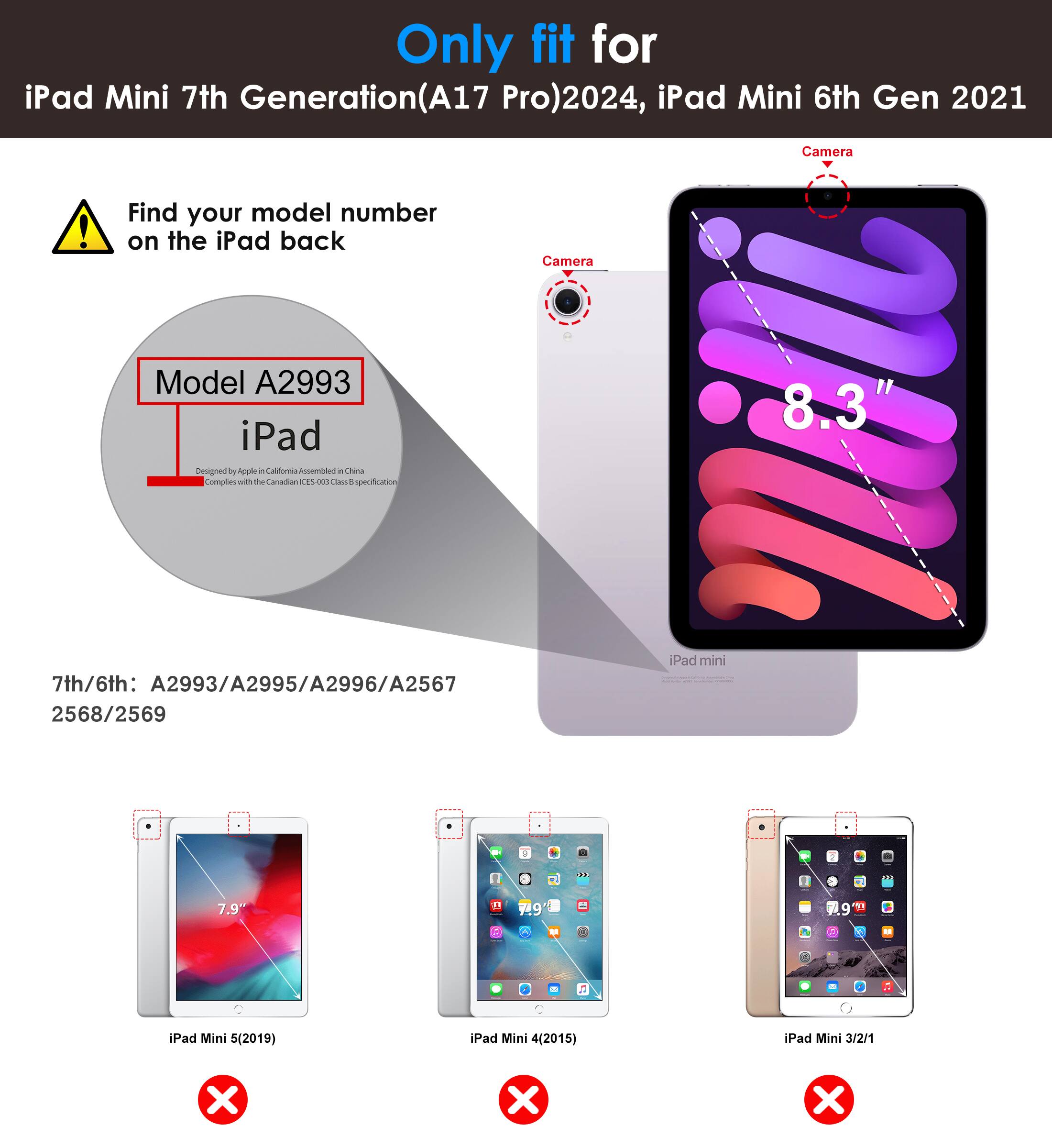 Only fit for iPad Mini 7th Generation (A17 Pro) 2024, iPad Mini 6th Gen 2021

Find your model number on the iPad back

Model A2993

7th/6th: A2993/A2995/A2996/A2567 2568/2569

iPad Mini 5 (2019) ❌
iPad Mini 4 (2015) ❌
iPad Mini 3/2/1 ❌

Camera

8.3"