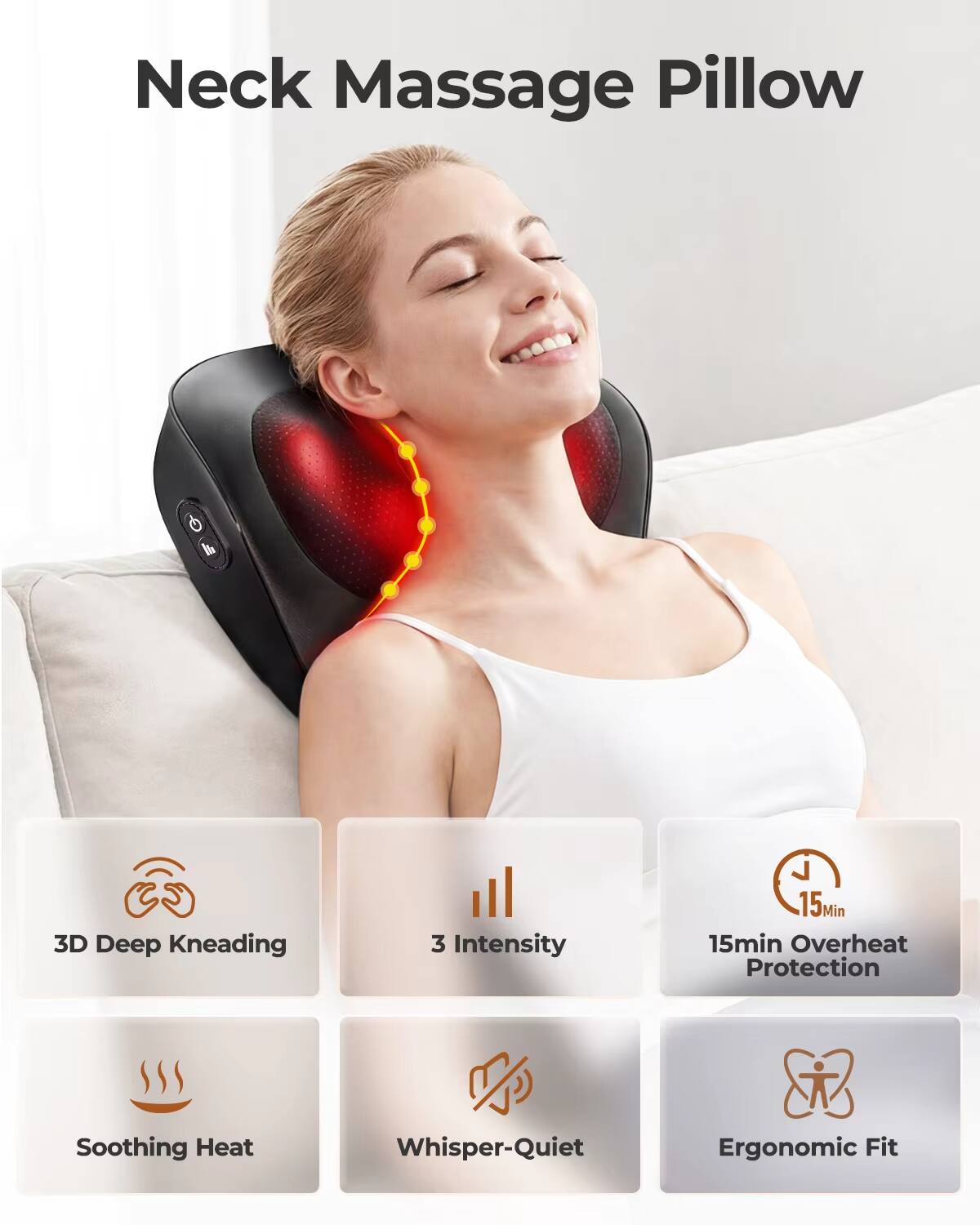 Neck Massage Pillow

- 3D Deep Kneading
- 3 Intensity
- 15min Overheat Protection
- Soothing Heat
- Whisper-Quiet
- Ergonomic Fit