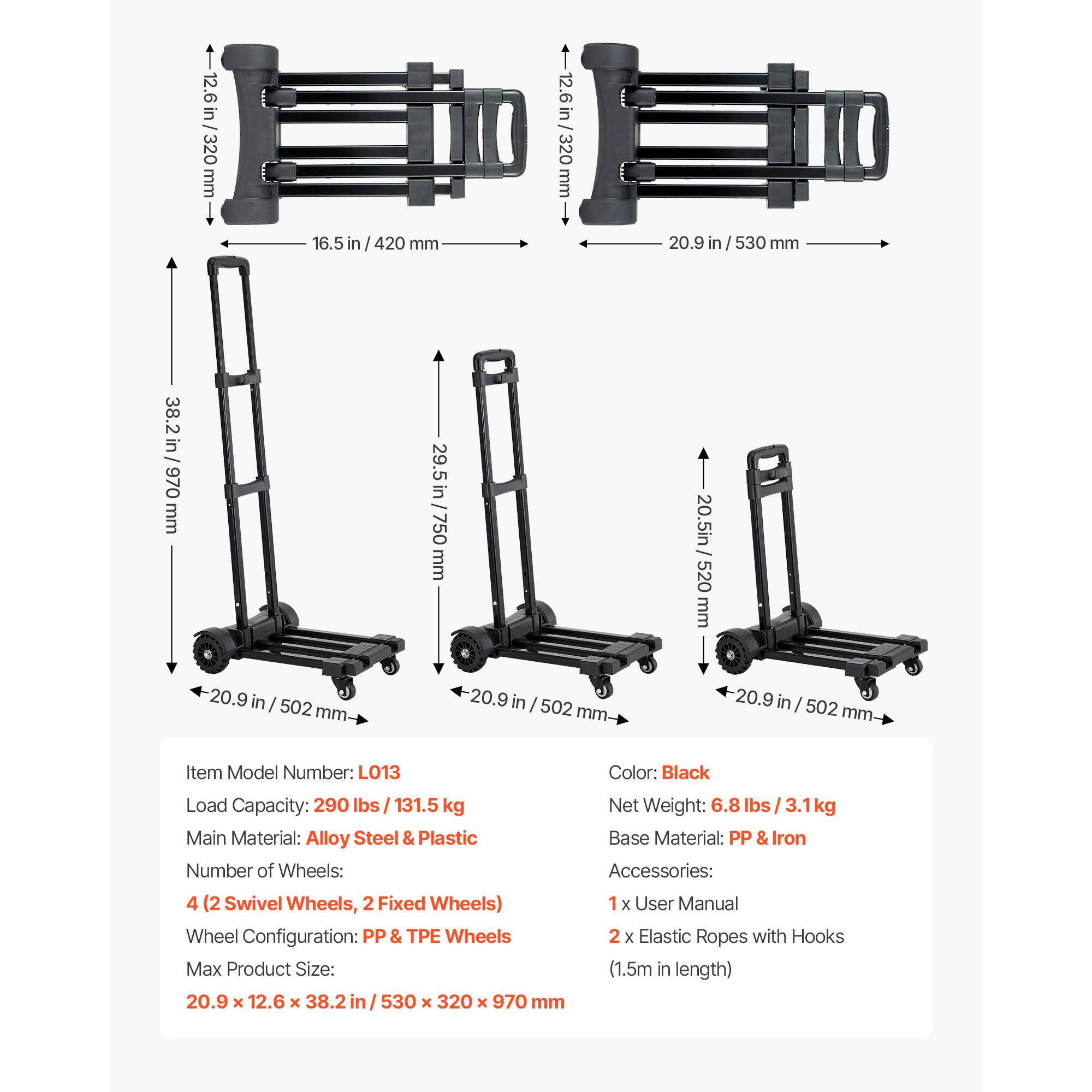 12.6 in / 320 mm  
16.5 in / 420 mm  
20.9 in / 530 mm  
38.2 in / 970 mm  
29.5 in / 750 mm  
20.9 in / 502 mm  

Item Model Number: LO13  
Load Capacity: 290 lbs / 131.5 kg  
Main Material: Alloy Steel & Plastic  
Number of Wheels: 4 (2 Swivel Wheels, 2 Fixed Wheels)  
Wheel Configuration: PP & TPE Wheels  
Max Product Size: 20.9 x 12.6 x 38.2 in / 530 x 320 x 970 mm  
Color: Black  
Net Weight: 6.8 lbs / 3.1 kg  
Base Material: PP & Iron  
Accessories: 1 x User Manual, 2 x Elastic Ropes with Hooks (1.5m in length)