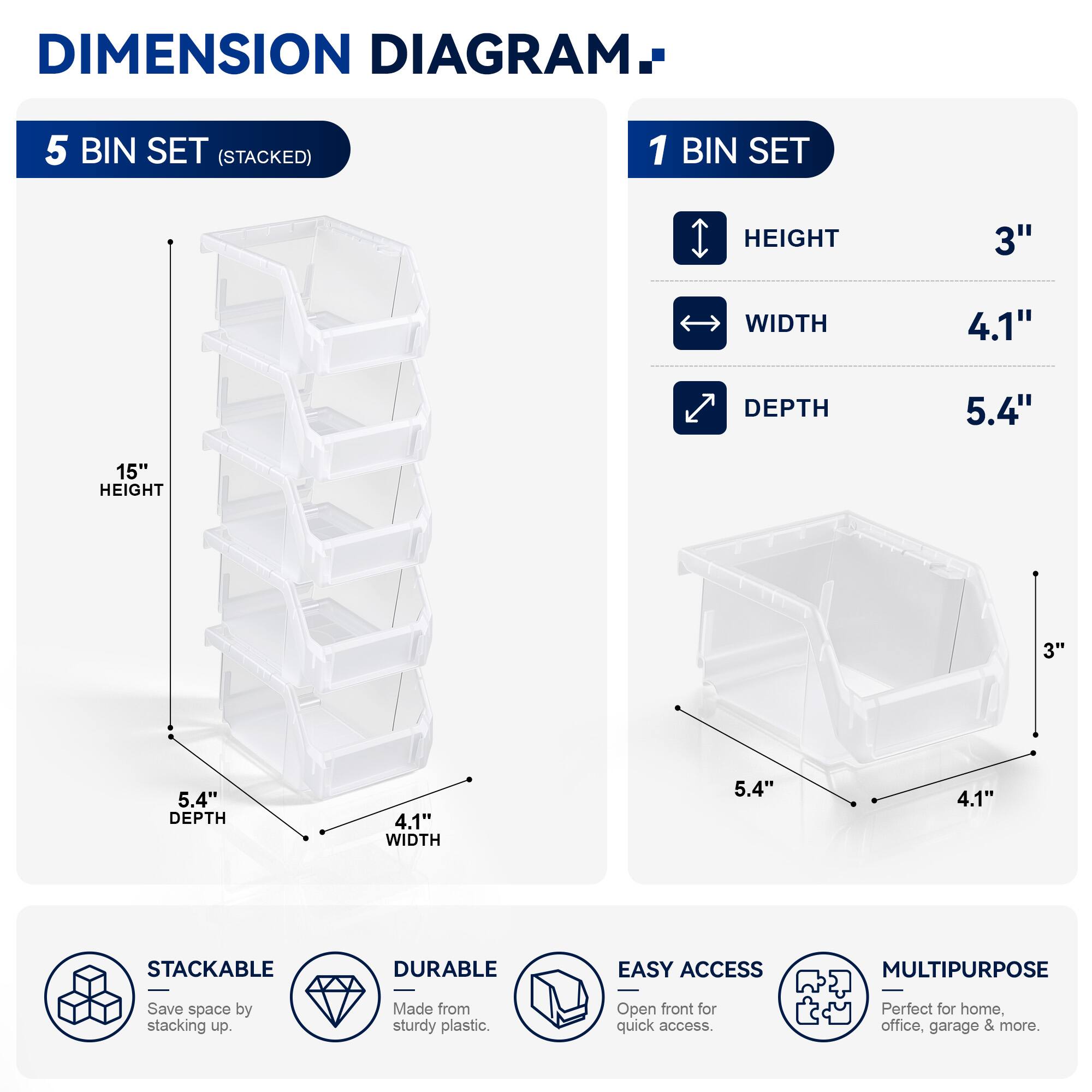 DIMENSION DIAGRAM

5 BIN SET (STACKED)
- HEIGHT: 15"
- WIDTH: 4.1"
- DEPTH: 5.4"

1 BIN SET
- HEIGHT: 3"
- WIDTH: 4.1"
- DEPTH: 5.4"

STACKABLE
DURABLE
EASY ACCESS
MULTIPURPOSE

Save space by stacking up. Made from sturdy plastic. Open front for quick access. Perfect for home, office, garage & more.