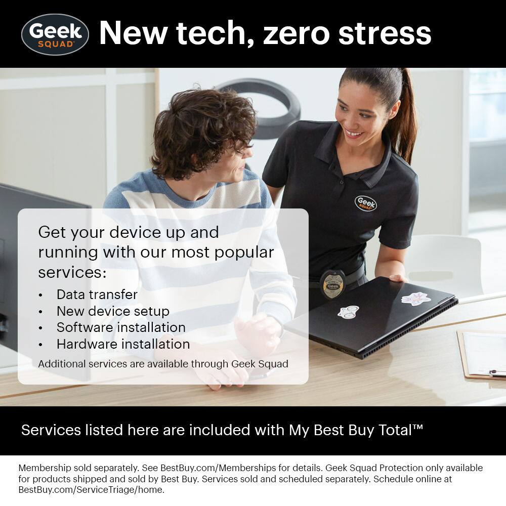 Geek Squad  
New tech, zero stress  

Get your device up and running with our most popular services:  
- Data transfer  
- New device setup  
- Software installation  
- Hardware installation  

Additional services are available through Geek Squad  

Services listed here are included with My Best Buy Total™ Membership sold separately. See BestBuy.com/Memberships for details. Geek Squad Protection only available for products shipped and sold by Best Buy. Services sold and scheduled separately. Schedule online at BestBuy.com/ServiceTriage/home.
