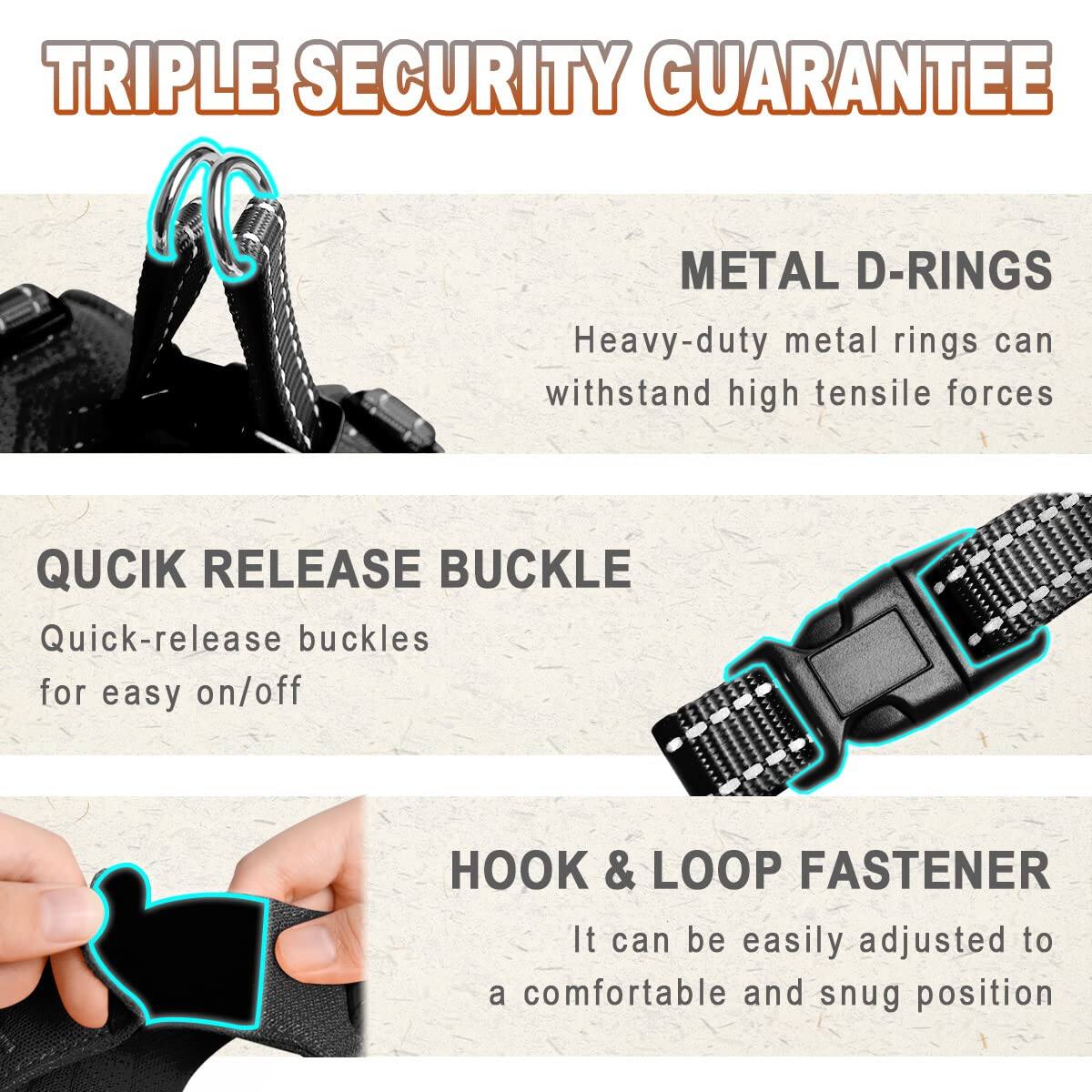 TRIPLE SECURITY GUARANTEE

METAL D-RINGS  
Heavy-duty metal rings can withstand high tensile forces

QUICK RELEASE BUCKLE  
Quick-release buckles for easy on/off

HOOK & LOOP FASTENER  
It can be easily adjusted to a comfortable and snug position