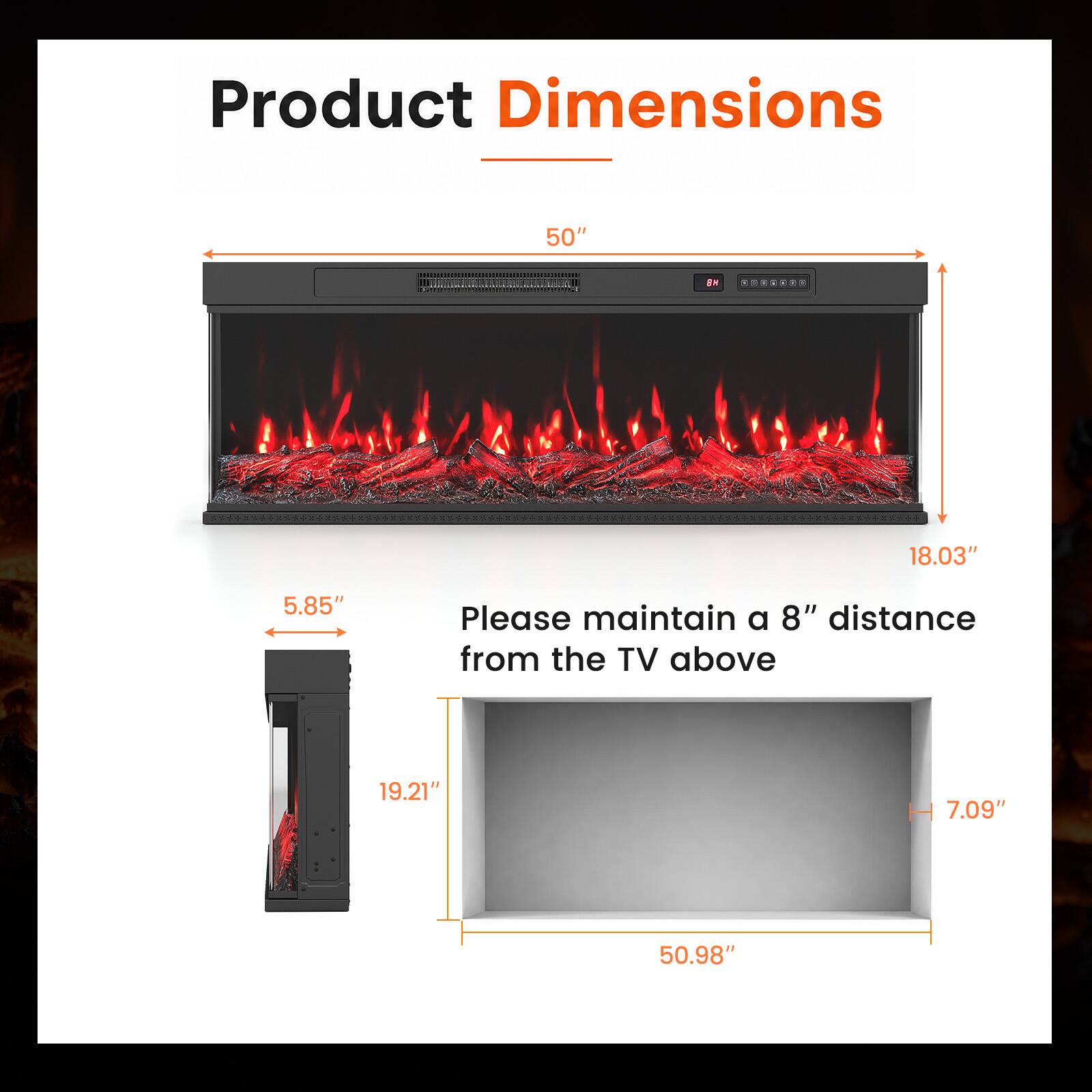 Product Dimensions

50"  
18.03"  
5.85"  
19.21"  
7.09"  
50.98"  

Please maintain a 8" distance from the TV above