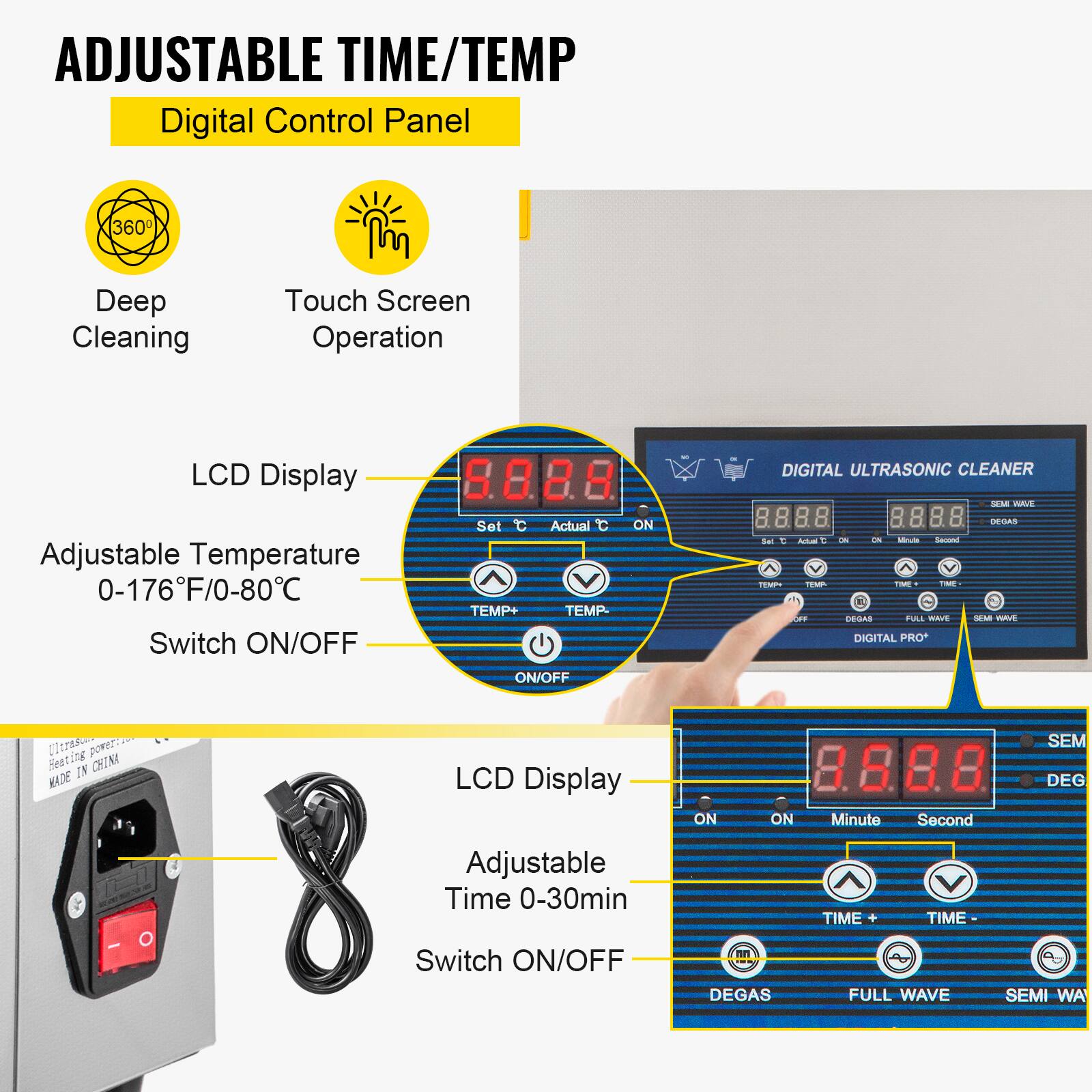 ADJUSTABLE TIME/TEMP  
Digital Control Panel

360  
Deep Cleaning  
Touch Screen Operation  
LCD Display  
DIGITAL ULTRASONIC CLEANER SEM NAVE  
Adjustable Temperature 0-176°F/0-80°C  
Switch ON/OFF  
Set Actual TEMP+ TEMP- ON/OFF  
ON  
Set IC C Actusi OFF  
0% ON Whnute Second TIME TIME DEGAS FULL WAVE DIGITAL PRO*  
DEGAS SEMI WAVE  
Heating Ultras IN CHINA MADE  
LCD Display  
ON  
ON  
Minute  
Second  
SEM DEG  
Adjustable Time 0-30min  
TIME +  
TIME  
Switch ON/OFF  
DEGAS  
FULL WAVE  
SEMI WA