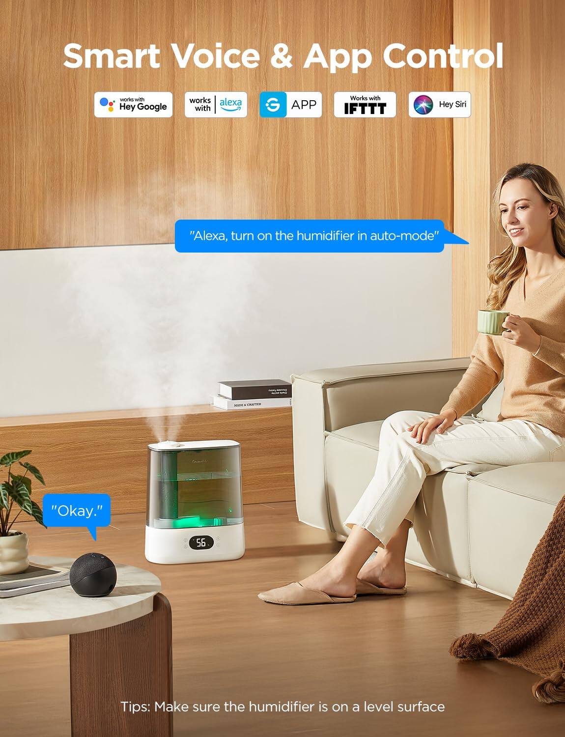 Smart Voice & App Control

- Works with Hey Google
- Works with Alexa
- APP
- Works with IFTTT
- Hey Siri

"Alexa, turn on the humidifier in auto-mode"

"Okay."

Tips: Make sure the humidifier is on a level surface