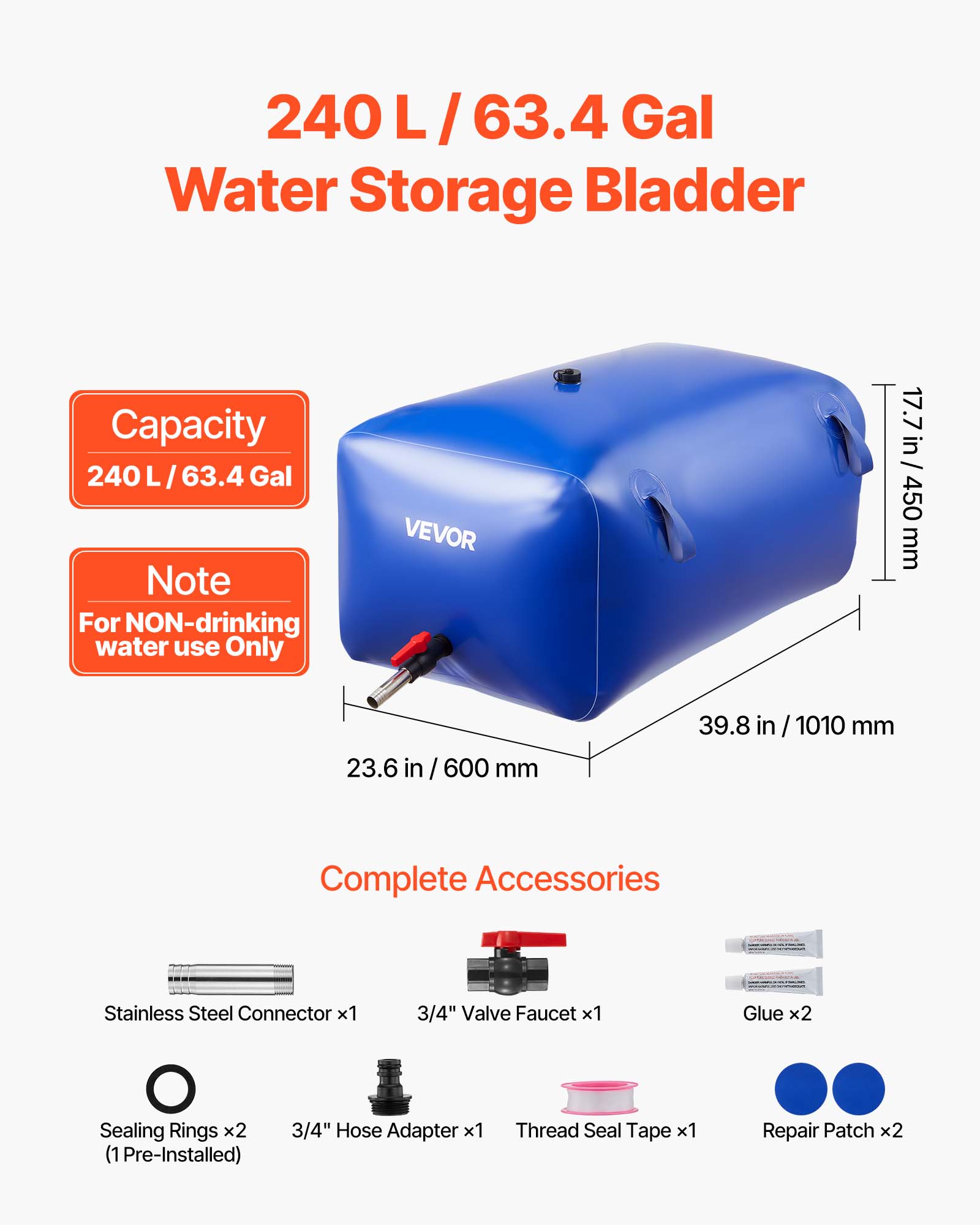 240 L/63.4 Gal Water Storage Bladder Capacity 240 L/63.4 Gal

Note: For NON-drinking water use Only

VEVOR

17.7 in / 450 mm
23.6 in / 600 mm
39.8 in / 1010 mm

Complete Accessories:
- Stainless Steel Connector x1
- 3/4" Valve Faucet x1
- Glue x2
- Sealing Rings x2 (1 Pre-Installed)
- 3/4" Hose Adapter x1
- Thread Seal Tape x1
- Repair Patch x2