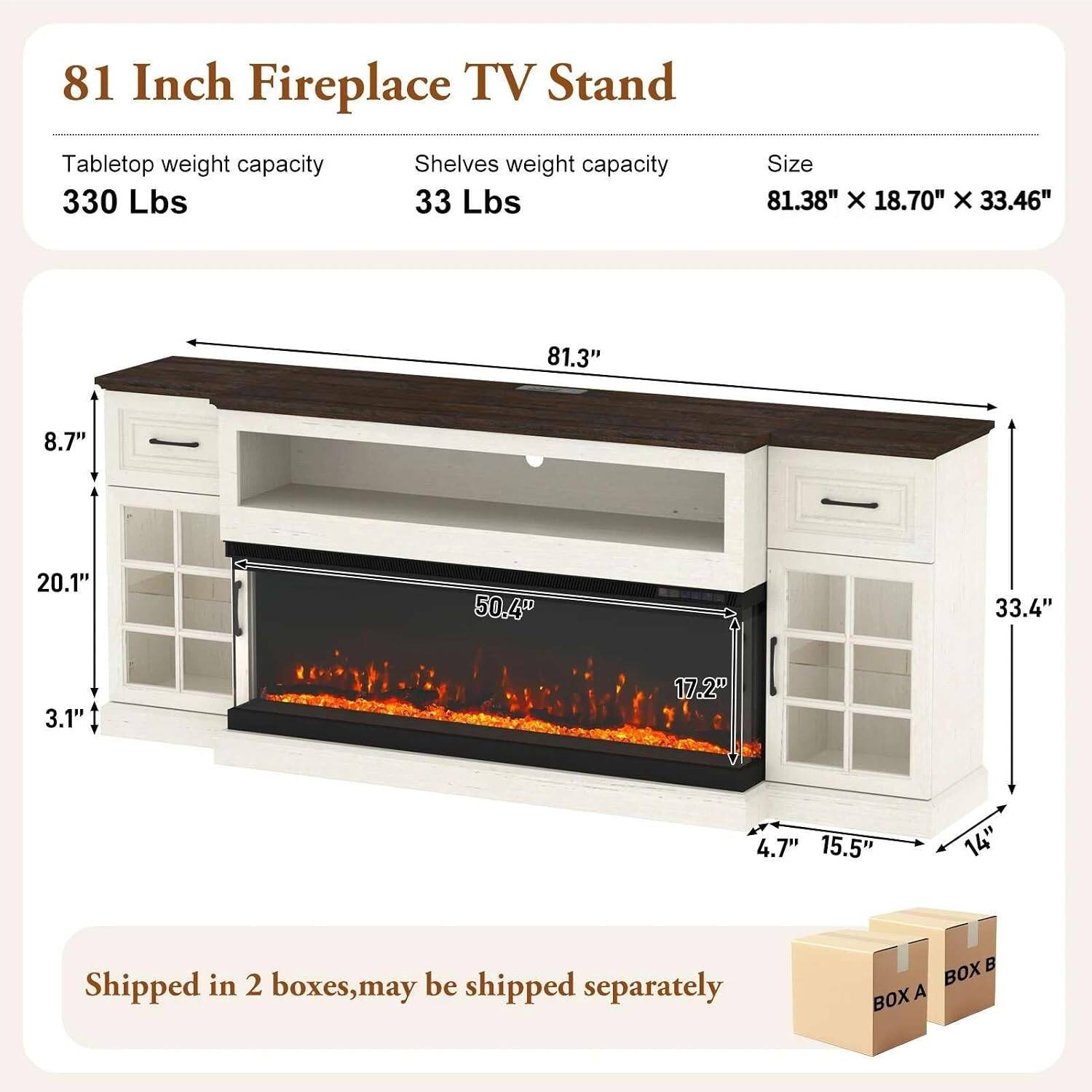 81 Inch Fireplace TV Stand

Tabletop weight capacity: 330 Lbs  
Shelves weight capacity: 33 Lbs  
Size: 81.38" X 18.70" X 33.46"

81.3"  
8.7"  
20.1"  
50.4"  
33.4"  
3.1"  
17.2"  
4.7"  
15.5"  
14"

Shipped in 2 boxes, may be shipped separately  
BOX A  
BOX B