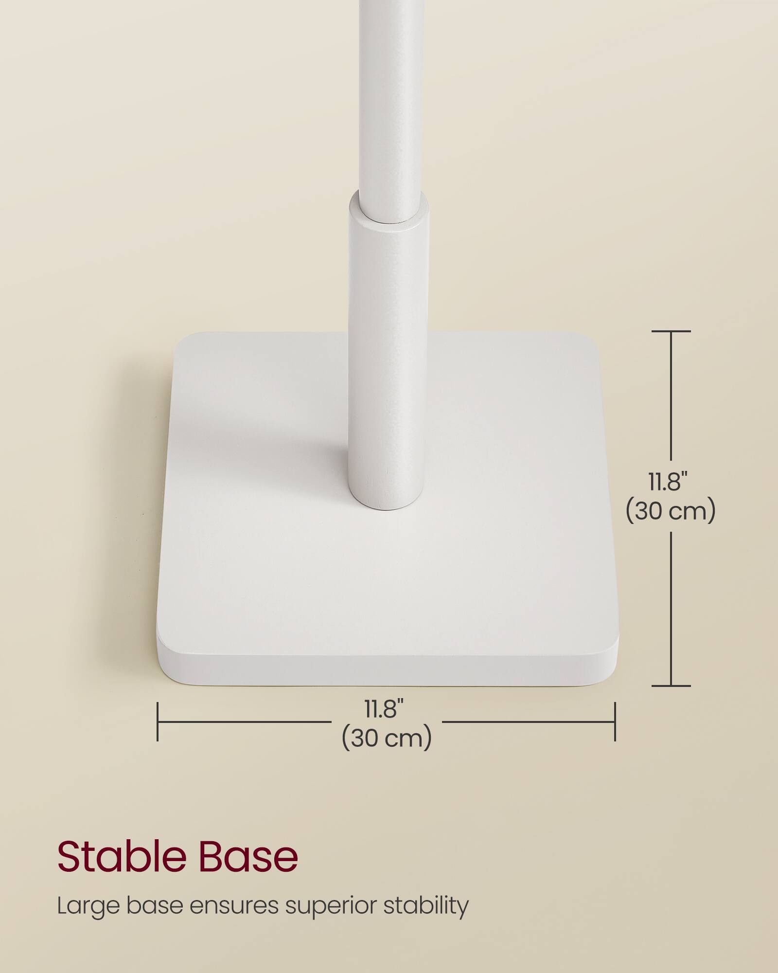 11.8" (30 cm)  
11.8" (30 cm)  

Stable Base  
Large base ensures superior stability
