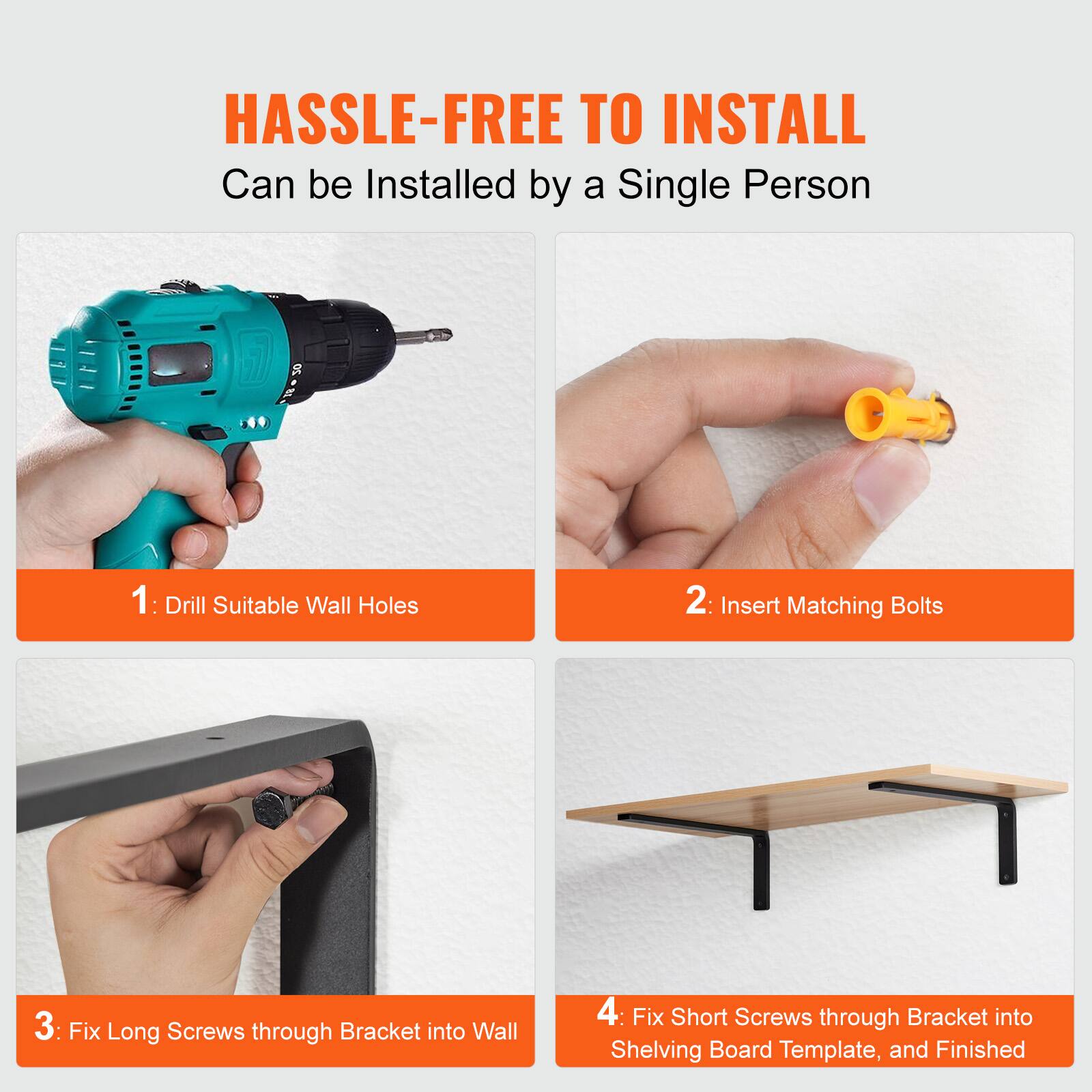 HASSLE-FREE TO INSTALL  
Can be Installed by a Single Person

1: Drill Suitable Wall Holes  
2: Insert Matching Bolts  
3: Fix Long Screws through Bracket into Wall  
4: Fix Short Screws through Bracket into Shelving Board Template, and Finished
