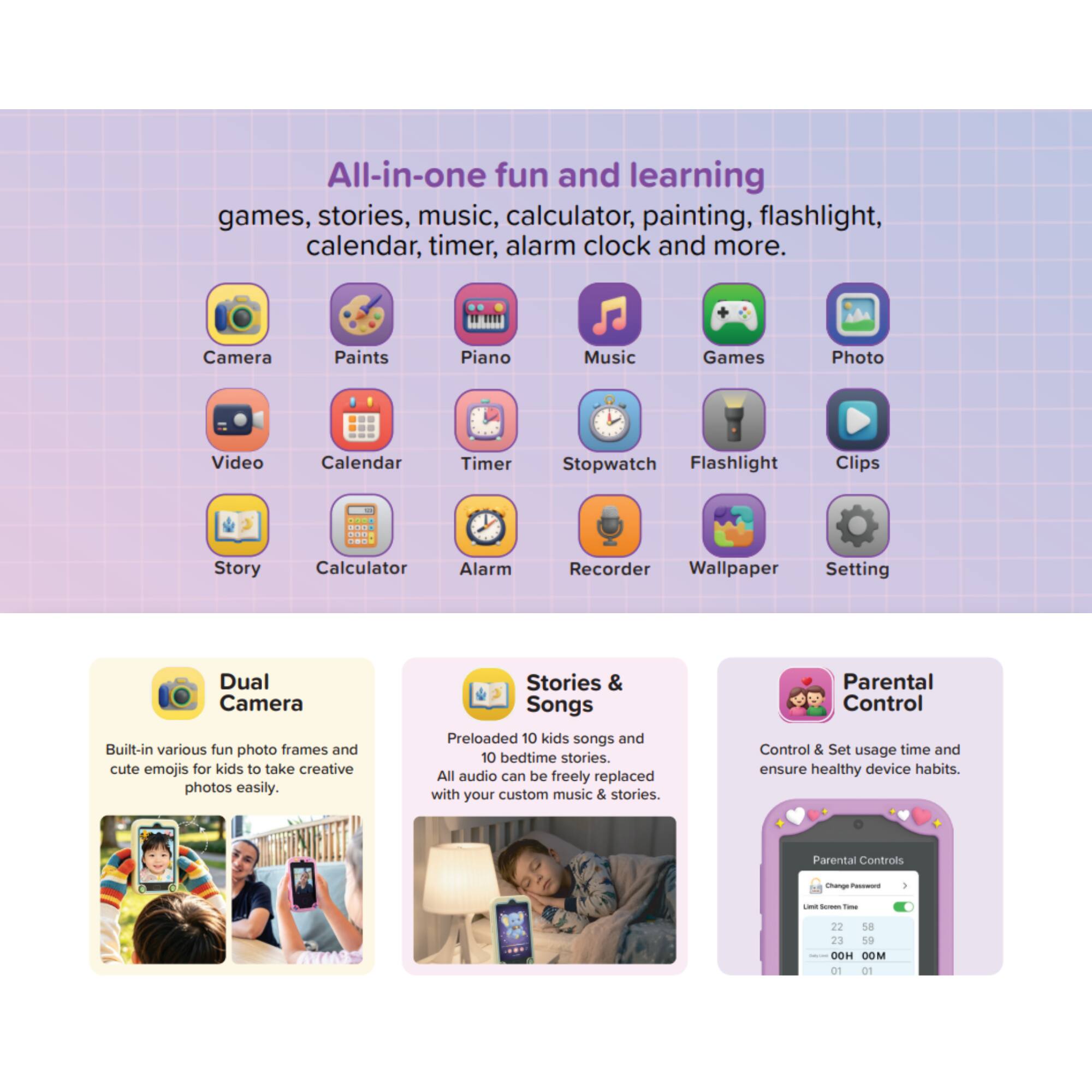 All-in-one fun and learning games, stories, music, calculator, painting, flashlight, calendar, timer, alarm clock and more.

Camera
Paints
Piano
Music
Games
Photo
Video
Calendar
Timer
Stopwatch
Flashlight
Clips
Story
Calculator
Alarm
Recorder
Wallpaper
Setting

Dual Camera
Built-in various fun photo frames and cute emojis for kids to take creative photos easily.

Stories & Songs
Preloaded 10 kids songs and 10 bedtime stories. All audio can be freely replaced with your custom music & stories.

Parental Control
Control & Set usage time and ensure healthy device habits.

Parental Controls
Change Password
Limit: Screen Time
22 58 23 59 00H 00M 01 01
