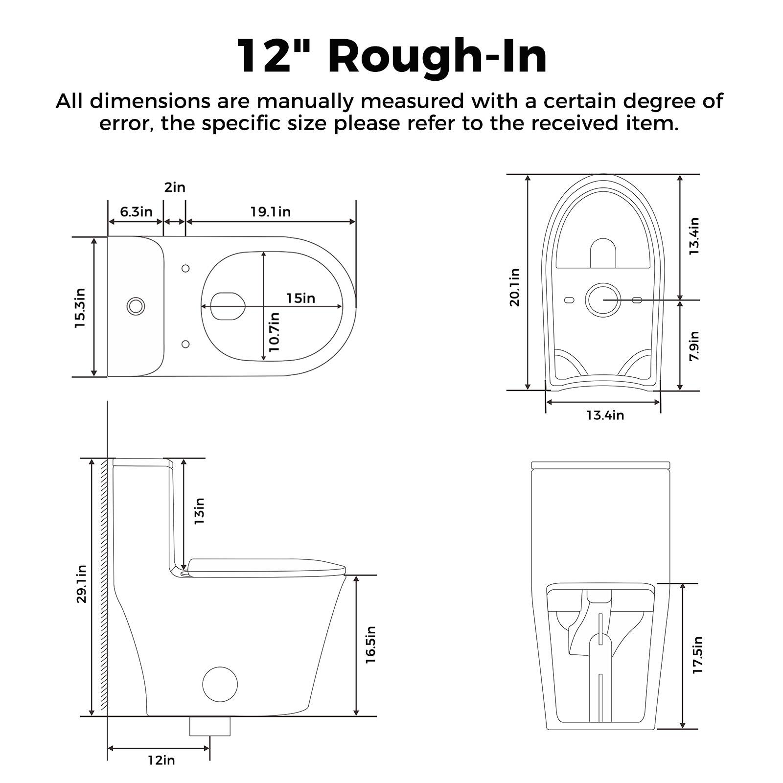 12" Rough-In

All dimensions are manually measured with a certain degree of error, the specific size please refer to the received item.

- 2in + 15.3in
- 6.3in
- 19.1in
- 15in
- 10.7in
- 20.1in
- 13.4in
- 7.9in
- 13.4in
- 13in
- 29.1in
- 16.5in
- 17.5in
- 12in