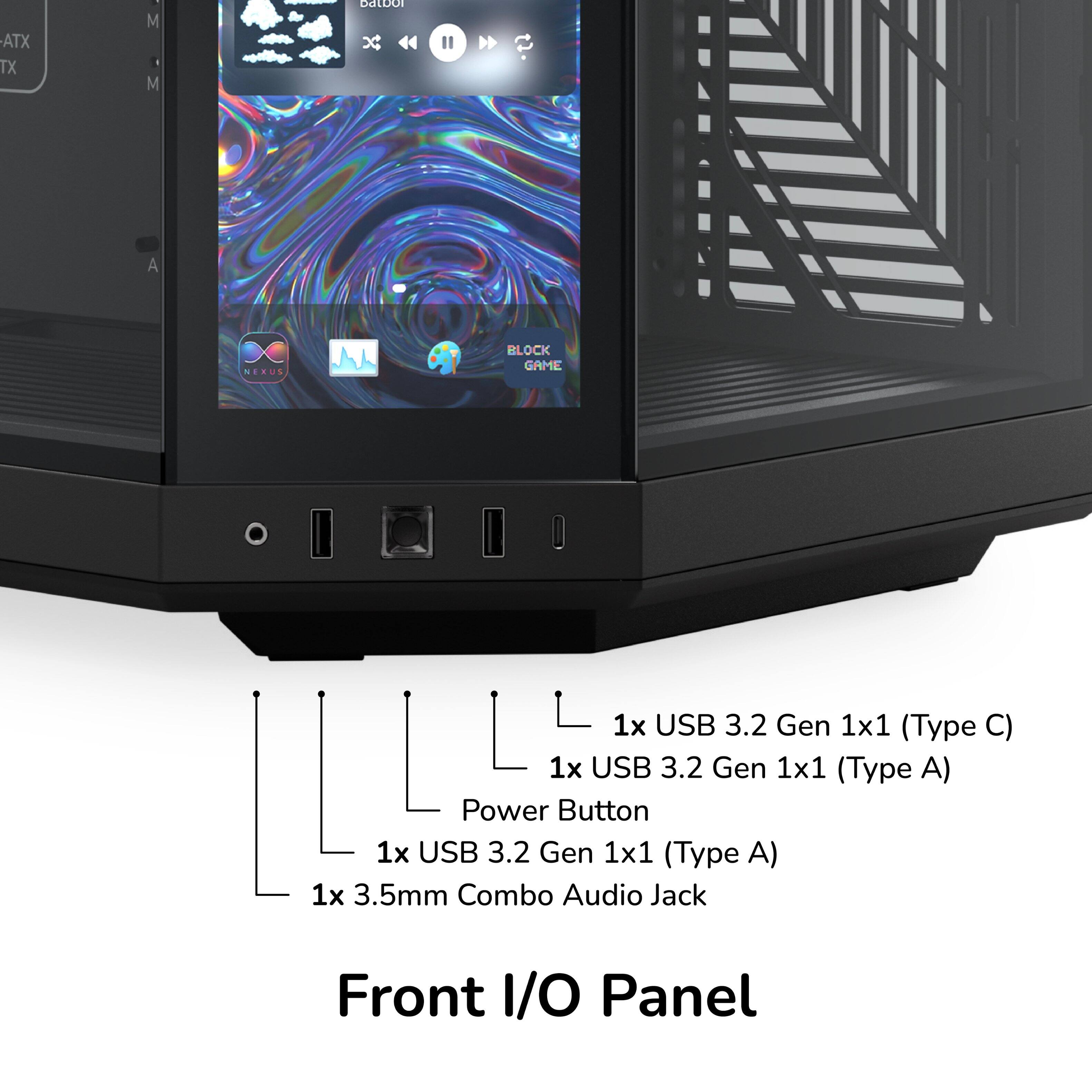 ATX TX M M CEDO x  
A NEXUS M BLOCK GAME  
1x USB 3.2 Gen 1x1 (Type C)  
1x USB 3.2 Gen 1x1 (Type A)  
Power Button  
1x USB 3.2 Gen 1x1 (Type A)  
1x 3.5mm Combo Audio Jack  
Front I/O Panel