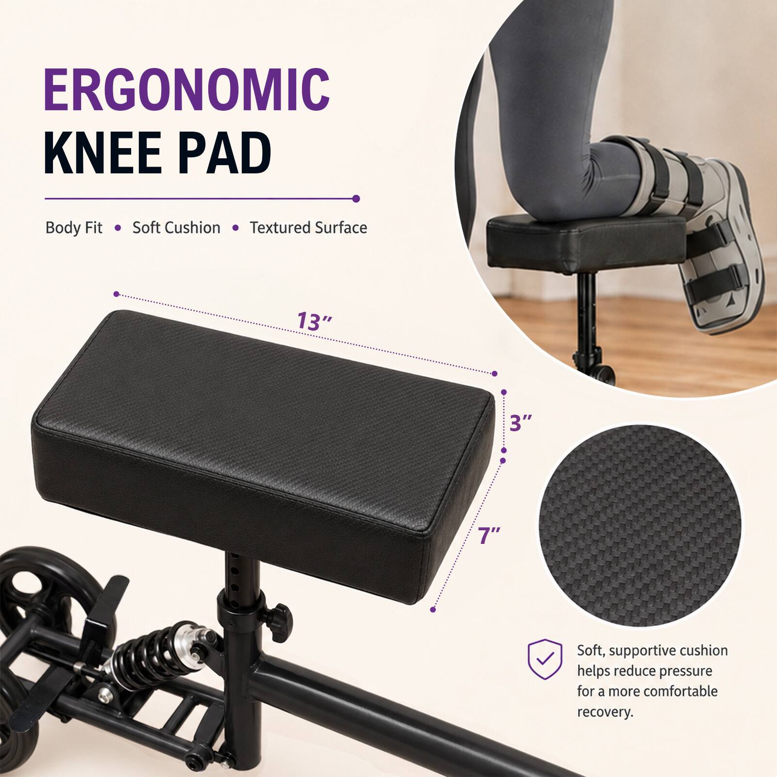 ERGONOMIC KNEE PAD

Body Fit
Soft Cushion
Textured Surface

13"
3"
7"

Soft, supportive cushion helps reduce pressure for a more comfortable recovery.