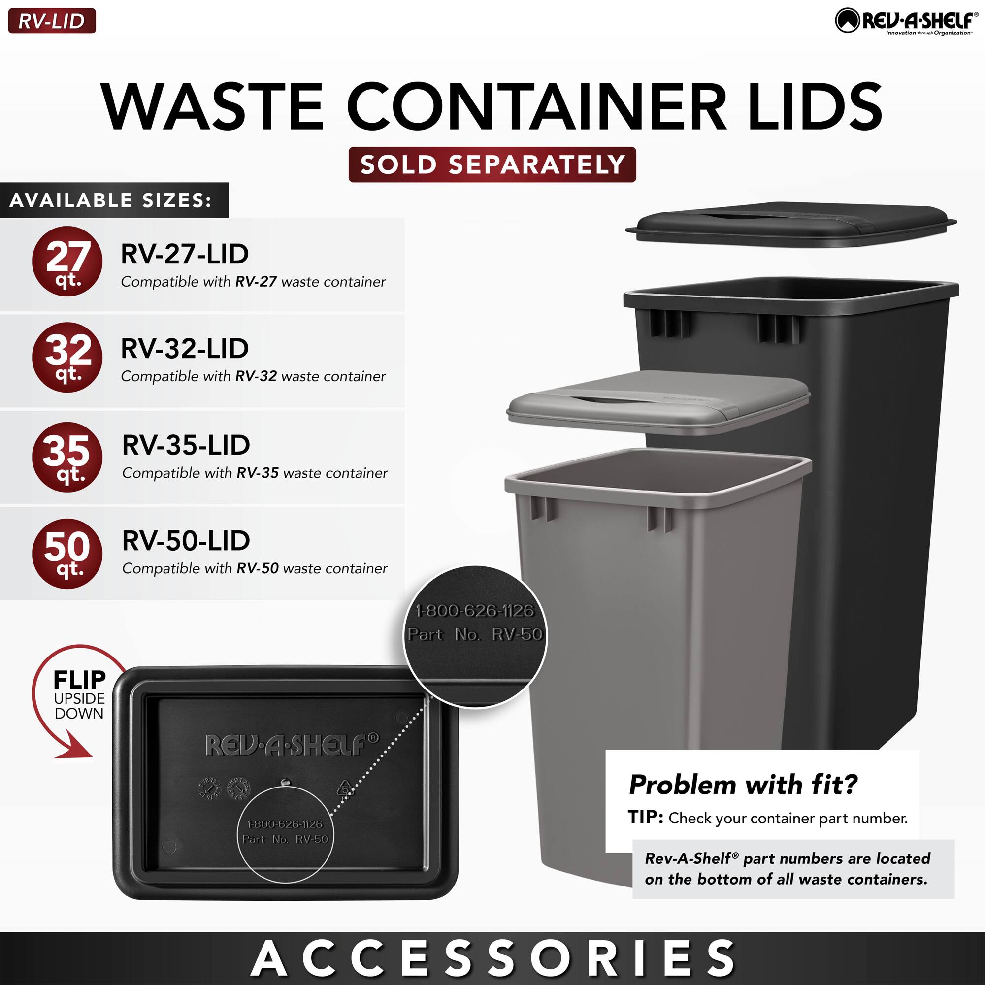 **RV-LID**

**WASTE CONTAINER LIDS**  
SOLD SEPARATELY

**AVAILABLE SIZES:**

- **27 qt.**  
  RV-27-LID  
  Compatible with RV-27 waste container

- **32 qt.**  
  RV-32-LID  
  Compatible with RV-32 waste container

- **35 qt.**  
  RV-35-LID  
  Compatible with RV-35 waste container

- **50 qt.**  
  RV-50-LID  
  Compatible with RV-50 waste container

**FLIP UPSIDE DOWN**

**Problem with fit?**  
TIP: Check your container part number.  
Rev-A-Shelf® part numbers are located on the bottom of all waste containers.

**ACCESSORIES**

1-800-626-1126  
Part No. RV-50
