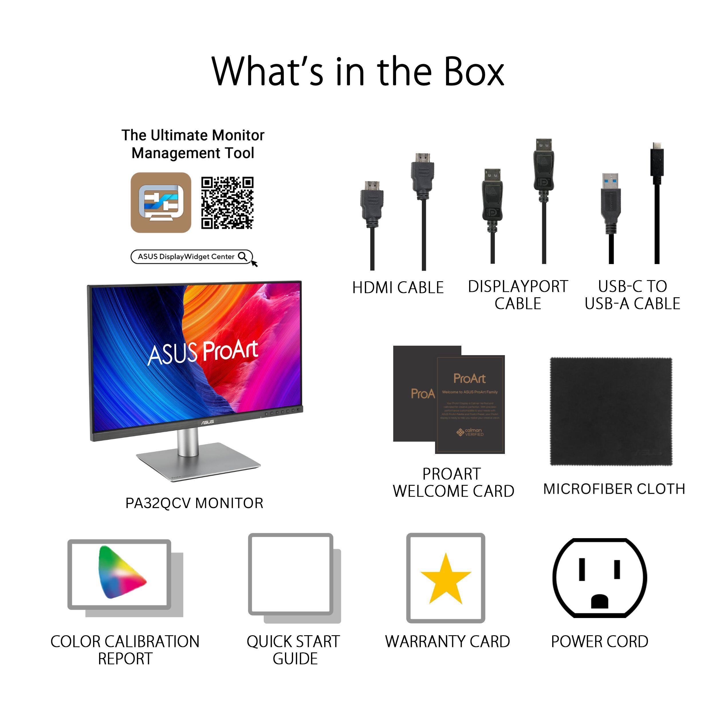What's in the Box

The Ultimate Monitor Management Tool

ASUS DisplayWidget Center

PA32QCV MONITOR

HDMI CABLE

DISPLAYPORT CABLE

USB-C TO USB-A CABLE

PROART WELCOME CARD

MICROFIBER CLOTH

COLOR CALIBRATION REPORT

QUICK START GUIDE

WARRANTY CARD

POWER CORD